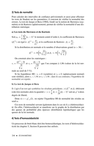 3) Tests de normalité
Pour calculer des intervalles de confiance prévisionnels et aussi pour effectuer
les tests de Student sur les paramètres, il convient de vérifier la normalité des
erreurs. Le test de Jarque et Bera (1984), fondé sur la notion de Skewness (asy-
métrie) et de Kurtosis (aplatissement), permet de vérifier la normalité d’une dis-
tribution statistique.
a) Les tests du Skewness et du Kurtosis
Soit µk =
1
n
n

i=1
(xi − x)k
le moment centré d’ordre k, le coefficient de Skewness
(β1/2
1 ) est égal à : β1/2
1 =
µ3
µ3/2
2
et le coefficient de Kurtosis : β2 =
µ4
µ2
2
.
Si la distribution est normale et le nombre d’observations grand (n  30) :
β1/2
1 → N

0;

6
n

et β2 → N

3;

24
n

On construit alors les statistiques :
ν1 =
|β1/2
1 − 0|

6
n
et ν2 =
|β2 − 3|

24
n
que l’on compare à 1,96 (valeur de la loi nor-
male au seuil de 5 %).
Si les hypothèses H0 : ν1 = 0 (symétrie) et ν2 = 0 (aplatissement normal)
sont vérifiées, alors ν1 ⩽ 1,96 et ν2 ⩽ 1,96 ; dans le cas contraire, l’hypothèse de
normalité est rejetée.
b) Le test de Jarque et Bera
Il s’agit d’un test qui synthétise les résultats précédents ; si β1/2
1 et β2 obéissent
à des lois normales alors la quantité s : s =
n
6
β1 +
n
24
(β2 − 3)2
suit un χ2
à deux
degrés de liberté.
Donc si s  χ2
1−α(2), on rejette l’hypothèse H0 de normalité des résidus au
seuil α.
Ces tests de normalité servent également dans le cas où il y a hétéroscédaci-
té. En effet, l’hétéroscédacité se manifeste sur le graphe de la distribution par
des queues de probabilité plus épaisses (distribution leptokurtique) que les
queues de la loi normale.
4) Tests d’homoscédasticité
Un processus de bruit blanc doit être homoscédastique, les tests d’hétéroscédas-
ticité du chapitre 5, Section II peuvent être utilisés.
244  ÉCONOMÉTRIE
 
