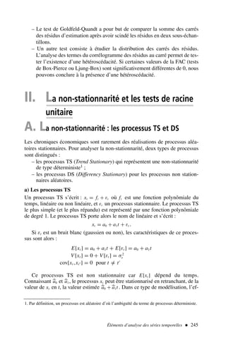 Éléments d’analyse des séries temporelles  245
– Le test de Goldfeld-Quandt a pour but de comparer la somme des carrés
des résidus d’estimation après avoir scindé les résidus en deux sous-échan-
tillons.
– Un autre test consiste à étudier la distribution des carrés des résidus.
L’analyse des termes du corrélogramme des résidus au carré permet de tes-
ter l’existence d’une hétéroscédacité. Si certaines valeurs de la FAC (tests
de Box-Pierce ou Ljung-Box) sont significativement différentes de 0, nous
pouvons conclure à la présence d’une hétéroscédacité.
II. La non-stationnarité et les tests de racine
unitaire
A. La non-stationnarité : les processus TS et DS
Les chroniques économiques sont rarement des réalisations de processus aléa-
toires stationnaires. Pour analyser la non-stationnarité, deux types de processus
sont distingués :
– les processus TS (Trend Stationary) qui représentent une non-stationnarité
de type déterministe1 ;
– les processus DS (Differency Stationary) pour les processus non station-
naires aléatoires.
a) Les processus TS
Un processus TS s’écrit : xt = ft + εt où ft est une fonction polynômiale du
temps, linéaire ou non linéaire, et εt un processus stationnaire. Le processus TS
le plus simple (et le plus répandu) est représenté par une fonction polynômiale
de degré 1. Le processus TS porte alors le nom de linéaire et s’écrit :
xt = a0 + a1t + εt .
Si εt est un bruit blanc (gaussien ou non), les caractéristiques de ce proces-
sus sont alors :
E[xt ] = a0 + a1t + E[εt ] = a0 + a1t
V [xt ] = 0 + V [εt ] = σ2
ε
cov[xt ,xt′ ] = 0 pour t =
/ t′
Ce processus TS est non stationnaire car E[xt ] dépend du temps.
Connaissant 
a0 et 
a1 , le processus xt peut être stationnarisé en retranchant, de la
valeur de xt en t, la valeur estimée 
a0 +
a1t . Dans ce type de modélisation, l’ef-
1. Par définition, un processus est aléatoire d’où l’ambiguïté du terme de processus déterministe.
 