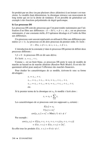 246  ÉCONOMÉTRIE
fet produit par un choc (ou par plusieurs chocs aléatoires) à un instant t est tran-
sitoire. Le modèle étant déterministe, la chronique retrouve son mouvement de
long terme qui est ici la droite de tendance. Il est possible de généraliser cet
exemple à des fonctions polynômiales de degré quelconque.
b) Les processus DS
Les processus DS sont des processus que l’on peut rendre stationnaires par l’uti-
lisation d’un filtre aux différences : (1 − D)d
xt = β + εt où εt est un processus
stationnaire, β une constante réelle, D l’opérateur décalage et d l’ordre du filtre
aux différences.
Ces processus sont souvent représentés en utilisant le filtre aux différences pre-
mières (d = 1). Le processus est dit alors processus du premier ordre. Il s’écrit :
(1 − D)xt = β + εt ⇔ xt = xt−1 + β + εt
L’introduction de la constante β dans le processus DS permet de définir deux
processus différents :
• β = 0 : le processus DS est dit sans dérive.
Il s’écrit : xt = xt−1 + εt .
Comme εt est un bruit blanc, ce processus DS porte le nom de modèle de
marche au hasard ou de marche aléatoire (Random Walk Model). Il est très fré-
quemment utilisé pour analyser l’efficience des marchés financiers.
Pour étudier les caractéristiques de ce modèle, écrivons-le sous sa forme
développée :
xt = xt−1 + εt
xt−1 = xt−2 + εt−1 ⇒ xt = xt−2 + εt−1 + εt
xt−2 = xt−3 + εt−2 ⇒ xt = xt−3 + εt−2 + εt−1 + εt
etc.
Si le premier terme de la chronique est x0, le modèle s’écrit alors :
xt = x0 +
t

i=1
εi
Les caractéristiques de ce processus sont (en supposant x0 certain) :
E[xt ] = x0
V [xt ] = tσ2
ε
cov[xt ,xt′ ] = σ2
ε × Min(t,t′
) si t =
/ t′
Par exemple :
cov(x4,x2) = E[(x0 + ε1 + ε2 + ε3 + ε4)(x0 + ε1 + ε2)]
= E(ε1 × ε1) + E(ε2 × ε2) = 2σ2
ε .
En effet tous les produits E(εt × εt′ ) = 0 si t =
/ t′
.
 