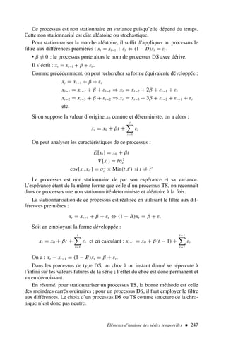 Éléments d’analyse des séries temporelles  247
Ce processus est non stationnaire en variance puisqu’elle dépend du temps.
Cette non stationnarité est dite aléatoire ou stochastique.
Pour stationnariser la marche aléatoire, il suffit d’appliquer au processus le
filtre aux différences premières : xt = xt−1 + εt ⇔ (1 − D)xt = εt .
• β = 0 : le processus porte alors le nom de processus DS avec dérive.
Il s’écrit : xt = xt−1 + β + εt .
Comme précédemment, on peut rechercher sa forme équivalente développée :
xt = xt−1 + β + εt
xt−1 = xt−2 + β + εt−1 ⇒ xt = xt−2 + 2β + εt−1 + εt
xt−2 = xt−3 + β + εt−2 ⇒ xt = xt−3 + 3β + εt−2 + εt−1 + εt
etc.
Si on suppose la valeur d’origine x0 connue et déterministe, on a alors :
xt = x0 + βt +
t

i=1
εi
On peut analyser les caractéristiques de ce processus :
E[xt ] = x0 + βt
V [xt ] = tσ2
ε
cov[xt ,xt′ ] = σ2
ε × Min(t,t′
) si t =
/ t′
Le processus est non stationnaire de par son espérance et sa variance.
L’espérance étant de la même forme que celle d’un processus TS, on reconnaît
dans ce processus une non stationnarité déterministe et aléatoire à la fois.
La stationnarisation de ce processus est réalisée en utilisant le filtre aux dif-
férences premières :
xt = xt−1 + β + εt ⇔ (1 − B)xt = β + εt
Soit en employant la forme développée :
xt = x0 + βt +
t

i=1
εi et en calculant : xt−1 = x0 + β(t − 1) +
t−1

i=1
εi
On a : xt − xt−1 = (1 − B)xt = β + εt.
Dans les processus de type DS, un choc à un instant donné se répercute à
l’infini sur les valeurs futures de la série ; l’effet du choc est donc permanent et
va en décroissant.
En résumé, pour stationnariser un processus TS, la bonne méthode est celle
des moindres carrés ordinaires ; pour un processus DS, il faut employer le filtre
aux différences. Le choix d’un processus DS ou TS comme structure de la chro-
nique n’est donc pas neutre.
 