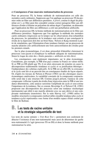 c) Conséquences d’une mauvaise stationnarisation du processus
Pour un processus TS, la bonne méthode de stationnarisation est celle des
moindres carrés ordinaires. Supposons que l'on applique au processus TS du pre-
mier ordre un filtre aux différences premières. A priori, comme le degré du poly-
nôme est 1, ce filtre peut être considéré comme correct puisqu'un filtre aux dif-
férences d'ordre d élimine un polynôme de même degré. Cependant, on démontre
que l'application du filtre aux différences a créé une perturbation artificielle.
Pour un processus DS, la bonne méthode de stationnarisation est le filtre aux
différences premières. Supposons que l'on applique la méthode des moindres
carrés ordinaires (régression sur le temps) sur les observations d'un échantillon
du processus, les paramètres de la tendance sont estimés et par conséquent le
résidu de la régression doit être un bruit blanc. Nelson et Kang montrent à par-
tir de simulations, que l'élimination d'une tendance linéaire sur un processus de
marche aléatoire crée artificiellement une forte autocorrélation des résidus pour
les premiers retards.
Sur le plan économétrique, il est donc primordial d'identifier clairement le
processus sous-jacent et d'employer la méthode adéquate de stationnarisation.
Sinon le risque de créer des « bruits parasites » artificiels est très élevé.
Les conséquences sont également importantes sur le plan économique.
Considérons, par exemple, le PIB d'un pays comme la France en valeur réelle.
Si ce PIB est DS plutôt que TS, il est alors nécessaire de remettre en cause la
décomposition traditionnelle (tendance et cycle) et sa justification théorique :
l'indépendance des schémas explicatifs. Si le PIB est en effet DS, la croissance
et le cycle sont liés et ne peuvent être en conséquence étudiés de façon séparés.
Or, d'après les travaux de Nelson et Plosser (1982) sur des chroniques macro-
économiques américaines, la variabilité constatée de la composante conjonctu-
relle serait due à une structure DS. Comme jusqu'à présent, l'analyse de cette
composante s'effectue à partir du résidu d'une régression entre le PIB et une ten-
dance déterministe, cette analyse surestime l'amplitude du cycle et sous-estime
l'importance de la tendance. Sur ce constat, Beveridge S. et Nelson C.R. (1981)
proposent une décomposition des processus selon une tendance stochastique
(permanente) qui obéit à une marche aléatoire avec ou sans dérive et une com-
posante stationnaire (transitoire). Par la suite Harvey A.C. (1988) utilise les
modèles structurels à composantes inobservables (modèle tendance plus cycle et
tendance-cycle) représentées sous forme d'un modèle espace d'états estimé par
le filtre de Kalman.
B. Les tests de racine unitaire
et la stratégie séquentielle de test
Les tests de racine unitaire « Unit Root Test » permettent non seulement de
détecter l’existence d’une non-stationnarité mais aussi de déterminer de quelle
non-stationnarité il s’agit (processus TS ou DS) et donc la bonne méthode pour
stationnariser la série.
248  ÉCONOMÉTRIE
 