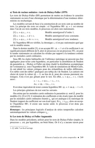 a) Tests de racines unitaires : tests de Dickey-Fuller (1979)
Les tests de Dickey-Fuller (DF) permettent de mettre en évidence le caractère
stationnaire ou non d’une chronique par la détermination d’une tendance déter-
ministe ou stochastique.
Les modèles servant de base à la construction de ces tests sont au nombre de
trois. Le principe des tests est simple : si l’hypothèse H0 : φ1 = 1 est retenue
dans l’un de ces trois modèles, le processus est alors non stationnaire.
[1] xt = φ1xt−1 + εt Modèle autorégressif d’ordre 1.
[2] xt = φ1xt−1 + β + εt Modèle autorégressif avec constante.
[3] xt = φ1xt−1 + bt + c + εt Modèle autorégressif avec tendance.
Si l’hypothèse H0 est vérifiée, la chronique xt n’est pas stationnaire quel que
soit le modèle retenu.
Dans le dernier modèle [3], si on accepte H1 : φ1  1 et si le coefficient b est
significativement différent de 0, alors le processus est un processus TS ; on peut
le rendre stationnaire en calculant les résidus par rapport à la tendance estimée
par les moindres carrés ordinaires.
Sous H0, les règles habituelles de l’inférence statistique ne peuvent pas être
appliquées pour tester cette hypothèse, en particulier la distribution de Student
du paramètre φ1 ; Dickey et Fuller ont donc étudié la distribution asymptotique
de l’estimateur φ1 sous l’hypothèse H0. À l’aide de simulations de Monte-Carlo,
ils ont tabulé les valeurs critiques pour des échantillons de tailles différentes.
Ces tables sont des tables1 analogues aux tables du t de Student. Les auteurs ont
choisi de tester la valeur (
φ1 − 1) au lieu de 
φ1 pour des raisons purement sta-
tistiques. Cela n’est pas gênant pour le test. En effet, xt = φ1xt−1 + εt s’écrit
aussi :
xt − xt−1 = φ1xt−1 − xt−1 + εt
xt = (φ1 − 1)xt−1 + εt
Il est donc équivalent de tester comme hypothèse H0 : φ1 = 1 ou φ1 − 1 = 0.
Les principes généraux du test sont les suivants.
On estime par les moindres carrés ordinaires le paramètre φ1 noté 
φ1 pour les
modèles [1], [2] et [3]. L’estimation des coefficients et des écarts types du modèle
par les moindres carrés ordinaires fournit tφ̂1
qui est analogue à la statistique de
Student (rapport du coefficient sur son écart type). Si tφ̂1
⩾ ttabulé , alors on accep-
te l’hypothèse H0 ; il existe une racine unité, le processus n’est donc pas
stationnaire.
Remarque : les principaux logiciels d’analyse de séries temporelles calculent
automatiquement les valeurs critiques tφ̂1
.
b) Les tests de Dickey et Fuller Augmentés
Dans les modèles précédents, utilisés pour les tests de Dickey-Fuller simples, le
processus εt est, par hypothèse, un bruit blanc. Or il n’y a aucune raison pour
Éléments d’analyse des séries temporelles  249
1. Cf. table 7 en fin d’ouvrage.
 