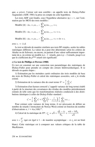 250  ÉCONOMÉTRIE
que, a priori, l’erreur soit non corrélée ; on appelle tests de Dickey-Fuller
Augmentés (ADF, 1981) la prise en compte de cette hypothèse.
Les tests ADF sont fondés, sous l’hypothèse alternative |φ1|  1 , sur l’esti-
mation par les MCO des trois modèles :
Modèle [4] : xt = ρxt−1 −
p

j=2
φj xt− j+1 + εt
Modèle [5] : xt = ρxt−1 −
p

j=2
φj xt− j+1 + c + εt
Modèle [6] : xt = ρxt−1 −
p

j=2
φj xt− j+1 + c + bt + εt
avec εt → i.i.d.
Le test se déroule de manière similaire aux tests DF simples, seules les tables
statistiques diffèrent. La valeur de p peut être déterminée selon les critères de
Akaike ou de Schwarz, ou encore, en partant d’une valeur suffisamment impor-
tante de p, on estime un modèle à p – 1 retards, puis à p – 2 retards, jusqu’à ce
que le coefficient du pième retard soit significatif.
c) Le test de Phillips et Perron (1988)
Ce test est construit sur une correction non paramétrique des statistiques de
Dickey-Fuller pour prendre en compte des erreurs hétéroscédastiques. Il se
déroule en quatre étapes :
1) Estimation par les moindres carrés ordinaires des trois modèles de base
des tests de Dickey-Fuller et calcul des statistiques associées, soit et le résidu
estimé.
2) Estimation de la variance dite de court terme 
σ2
=
1
n
n

t=1
e2
t
3) Estimation d'un facteur correctif s2
t (appelé variance de long terme) établi
à partir de la structure des covariances des résidus des modèles précédemment
estimés de telle sorte que les transformations réalisées conduisent à des distri-
butions identiques à celles du Dickey-Fuller standard :
s2
t =
1
n
n

t=1
e2
t + 2
l

i=1

1 −
i
l + 1

1
n
n

t=i+1
et et−i .
Pour estimer cette variance de long terme, il est nécessaire de définir un
nombre de retards l (troncature de Newey-West) estimé en fonction du nombre
d'observations n, l ≈ 4(n/100)2/9
.
4) Calcul de la statistique de PP : t∗
φ̂1
=
√
k ×
(
φ1 − 1)

σφ̂1
+
n(k − 1)
σφ̂1
√
k
avec k =

σ2
s2
t
(qui est égal à 1 – de manière asymptotique – si et est un bruit
blanc). Cette statistique est à comparer aux valeurs critiques de la table de
MacKinnon.
 