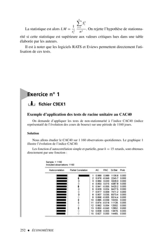Exemple d’application des tests de racine unitaire au CAC40
On demande d’appliquer les tests de non-stationnarité à l’indice CAC40 (indice
représentatif de l’évolution des cours de bourse) sur une période de 1160 jours.
Solution
Nous allons étudier le CAC40 sur 1 160 observations quotidiennes. Le graphique 1
illustre l’évolution de l’indice CAC40.
Les fonction d’autocorrélation simple et partielle, pour h = 15 retards, sont obtenues
directement par une fonction :
252  ÉCONOMÉTRIE
La statistique est alors LM =
1
s2
t
n

t=1
S2
t
n2
. On rejette l’hypothèse de stationna-
rité si cette statistique est supérieure aux valeurs critiques lues dans une table
élaborée par les auteurs.
Il est à noter que les logiciels RATS et Eviews permettent directement l'uti-
lisation de ces tests.

Exercice n° 1
fichier C9EX1
 