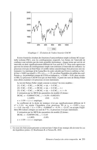 Eviews fournit les résultats des fonctions d’autocorrélation simple (colonne AC) et par-
tielle (colonne PAC), avec les corrélogrammes respectifs. Les bornes de l’intervalle de
confiance sont stylisées par des traits pointillés horizontaux ; chaque terme qui sort de cet
intervalle est donc significativement différent de 0 au seuil de 5 %. Nous nous apercevons
que tous les termes du corrélogramme simple sont extérieurs à l'intervalle de confiance. Le
processus n'est pas un bruit blanc (il semble même caractéristique d'un processus non sta-
tionnaire). La statistique Q de Ljung-Box (la seule calculée par Eviews) confirme ce fait :
Q-Stat = 14483 (au retard k = 15)  χ2
0,05;15 = 25, on refuse l'hypothèse de nullité des coef-
ficients ρk (la probabilité critique de ce test est indiquée αc = 0,000  0,05, donc on refu-
se H0). Le processus CAC40 n'est pas un bruit blanc. A partir des tests de Dickey-Fuller
nous allons examiner si le processus est non stationnaire.
Le test de Dickey-Fuller simple consiste à estimer1 les trois modèles :
[1] : CACt − CACt−1 = DCACt = (φ1 − 1) CACt−1
[2] : CACt − CACt−1 = DCACt = (φ1 − 1) CACt−1 + c
[3] : CACt − CACt−1 = DCACt = (φ1 − 1) CACt−1 + c + bt
L’estimation par les MCO des paramètres du modèle [3] donne :
DCACt = −0,008447 CACt−1 + 14,94 + 0,002103 t
(–2,053) (2,0) (1,11)
n = 1 159 − (·) = t empirique.
Le coefficient de la droite de tendance n’est pas significativement différent de 0
(t∗
= 1,11), on rejette l’hypothèse d’un processus TS et tφ̂1
= −2,053  ttabulé
= −3,41 (ou n(
φ1 − 1) = 1 159 × −0,008447 = −9,79  −21,8) ; on accepte l’hypo-
thèse H0 (valeurs critiques au seuil de 5 %) ; le processus n’est pas stationnaire.
L’estimation par les MCO des paramètres du modèle [2] donne :
DCACt = −0,00709 CACt−1 + 13,63
(–1,805) (1,85)
n = 1 159 − (·) = t empirique.
Éléments d’analyse des séries temporelles  253
Graphique 1 – Évolution de l’indice boursier CAC40
1. Ces tests très brièvement présentés ici doivent faire l’objet d’une stratégie afin de tester les cas
des hypothèses jointes. Cf. Bourbonnais R. et Terraza M., 2010.
 