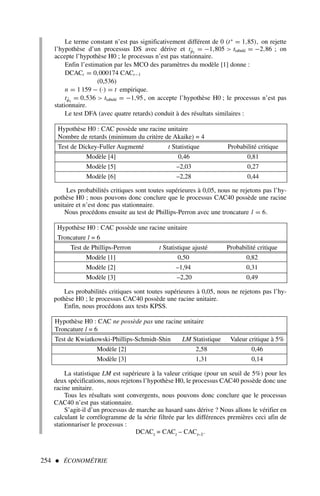 Le terme constant n’est pas significativement différent de 0 (t∗
= 1,85), on rejette
l’hypothèse d’un processus DS avec dérive et tφ̂1
= −1,805  ttabulé = −2,86 ; on
accepte l’hypothèse H0 ; le processus n’est pas stationnaire.
Enfin l’estimation par les MCO des paramètres du modèle [1] donne :
DCACt = 0,000174 CACt−1
(0,536)
n = 1 159 − (·) = t empirique.
tφ̂1
= 0,536  ttabulé = −1,95 , on accepte l’hypothèse H0 ; le processus n’est pas
stationnaire.
Le test DFA (avec quatre retards) conduit à des résultats similaires :
254  ÉCONOMÉTRIE
Hypothèse H0 : CAC possède une racine unitaire
Nombre de retards (minimum du critère de Akaike) = 4
Test de Dickey-Fuller Augmenté t Statistique Probabilité critique
Modèle [4] 0,46 0,81
Modèle [5] –2,03 0,27
Modèle [6] –2,28 0,44
Les probabilités critiques sont toutes supérieures à 0,05, nous ne rejetons pas l’hy-
pothèse H0 ; nous pouvons donc conclure que le processus CAC40 possède une racine
unitaire et n’est donc pas stationnaire.
Nous procédons ensuite au test de Phillips-Perron avec une troncature l = 6.
Hypothèse H0 : CAC possède une racine unitaire
Troncature l = 6
Test de Phillips-Perron t Statistique ajusté Probabilité critique
Modèle [1] 0,50 0,82
Modèle [2] –1,94 0,31
Modèle [3] –2,20 0,49
Les probabilités critiques sont toutes supérieures à 0,05, nous ne rejetons pas l’hy-
pothèse H0 ; le processus CAC40 possède une racine unitaire.
Enfin, nous procédons aux tests KPSS.
Hypothèse H0 : CAC ne possède pas une racine unitaire
Troncature l = 6
Test de Kwiatkowski-Phillips-Schmidt-Shin LM Statistique Valeur critique à 5%
Modèle [2] 2,58 0,46
Modèle [3] 1,31 0,14
La statistique LM est supérieure à la valeur critique (pour un seuil de 5%) pour les
deux spécifications, nous rejetons l’hypothèse H0, le processus CAC40 possède donc une
racine unitaire.
Tous les résultats sont convergents, nous pouvons donc conclure que le processus
CAC40 n’est pas stationnaire.
S’agit-il d’un processus de marche au hasard sans dérive ? Nous allons le vérifier en
calculant le corrélogramme de la série filtrée par les différences premières ceci afin de
stationnariser le processus :
DCACt = CACt – CACt–1.
 