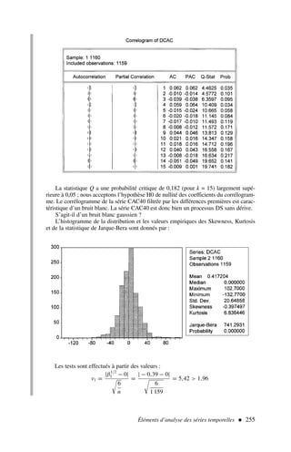 Éléments d’analyse des séries temporelles  255
La statistique Q a une probabilité critique de 0,182 (pour k = 15) largement supé-
rieure à 0,05 ; nous acceptons l’hypothèse H0 de nullité des coefficients du corrélogram-
me. Le corrélogramme de la série CAC40 filtrée par les différences premières est carac-
téristique d’un bruit blanc. La série CAC40 est donc bien un processus DS sans dérive.
S’agit-il d’un bruit blanc gaussien ?
L’histogramme de la distribution et les valeurs empiriques des Skewness, Kurtosis
et de la statistique de Jarque-Bera sont donnés par :
Les tests sont effectués à partir des valeurs :
ν1 =
|β
1/2
1 − 0|

6
n
=
| − 0,39 − 0|

6
1 159
= 5,42  1,96
 