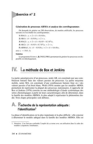 260  ÉCONOMÉTRIE
1. Attention : il ne faut pas confondre l’emploi de ce terme avec son utilisation dans le cadre des
modèles à équations simultanées.
Génération de processus ARMA et analyse des corrélogrammes
On demande de générer sur 200 observations, de manière artificielle, les processus
suivants et d’en étudier les corrélogrammes.
1) MA(1) : yt = 2 + (1 + 0,8 D)εt
2) AR(1) : (1 − 0,9 D)yt = 2 + εt
3) MA(2) : yt = 2 + (1 + 0,6 D − 0,3 D2
)εt
4) AR(2) : (1 − 0,9 D + 0,7 D2
)yt = 2 + εt
5) ARMA(1, 1) : (1 − 0,9 D)yt = 2 + (1 + 0,8 D)εt
avec εt → N(0 ; 1).
Solution
Le programme Eviews ( C9EX2.PRG) permettant de générer les processus est dis-
ponible en téléchargement.

Exercice n° 2
IV. La méthode de Box et Jenkins
La partie autorégressive d’un processus, notée AR, est constituée par une com-
binaison linéaire finie des valeurs passées du processus. La partie moyenne
mobile, notée MA, est constituée d’une combinaison linéaire finie en t des
valeurs passées d’un bruit blanc. Wold (1954) montre que les modèles ARMA
permettent de représenter la plupart des processus stationnaires. L’approche de
Box et Jenkins (1976) consiste en une méthodologie d’étude systématique des
séries chronologiques à partir de leurs caractéristiques afin de déterminer, dans
la famille des modèles ARIMA, le plus adapté à représenter le phénomène étu-
dié. Trois étapes principales sont définies.
A. Recherche de la représentation adéquate :
l’identification1
La phase d’identification est la plus importante et la plus difficile : elle consiste
à déterminer le modèle adéquat dans la famille des modèles ARIMA. Elle est
 
