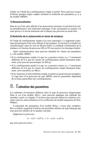 Éléments d’analyse des séries temporelles  261
fondée sur l’étude des corrélogrammes simple et partiel. Nous pouvons essayer
d’édicter quelques règles simples facilitant la recherche des paramètres p, d, q
du modèle ARIMA.
1) Désaisonnalisation
Dans le cas d’une série affectée d’un mouvement saisonnier, il convient de la reti-
rer préalablement à tout traitement statistique. Cette saisonnalité est ajoutée à la
série prévue à la fin du traitement afin d’obtenir une prévision en terme brut.
2) Recherche de la stationnarité en terme de tendance
Si l’étude du corrélogramme simple et les tests statistiques s’y rapportant (statis-
tique Q) présagent d’une série affectée d’une tendance, il convient d’en étudier les
caractéristiques selon les tests de Dickey-Fuller. La méthode d’élimination de la
tendance est fonction du processus DS ou TS sous-jacent à la chronique étudiée.
Après stationnarisation, nous pouvons identifier les valeurs des paramètres
p, q du modèle ARMA.
• Si le corrélogramme simple n’a que ses q premiers termes (q = 3 maximum)
différents de 0 et que les termes du corrélogramme partiel diminuent lente-
ment, nous pouvons pronostiquer un MA(q) .
• Si le corrélogramme partiel n’a que ses p premiers termes (p = 3 maximum)
différents de 0 et que les termes du corrélogramme simple diminuent lente-
ment, cela caractérise un AR(p).
• Si les fonctions d’autocorrélation simple et partiel ne paraissent pas tronquées,
il s’agit alors d’un processus de type ARMA, dont les paramètres dépendent
de la forme particulière des corrélogrammes.
B. Estimation des paramètres
Les méthodes d’estimation diffèrent selon le type de processus diagnostiqué.
Dans le cas d’un modèle AR(p), nous pouvons appliquer une méthode des
moindres carrés (cf. chapitre 7) ou bien nous pouvons utiliser les relations exis-
tantes entre les autocorrélations et les coefficients du modèle (équations deYule-
Walker).
L’estimation des paramètres d’un modèle MA(q) s’avère plus complexe.
Box et Jenkins suggèrent d’utiliser une procédure itérative de type balayage que
nous pouvons illustrer de la manière suivante.
Supposons le processus :
(1 − θ1 D − θ2 D2
)yt = (1 − α1 D − α2 D2
)εt
que nous pouvons écrire :
 