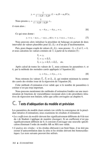 262  ÉCONOMÉTRIE
yt =
1
1 − θ1 D − θ2 D2
(1 − α1 D − α2 D2
)εt
Nous posons vt =
1
1 − θ1 D − θ2 D2
εt ,
il vient alors :
vt − θ1vt−1 − θ2vt−2 = εt [6]
Ce qui nous donne :
yt = vt − α1vt−1 − α2vt−2 où vt = yt + α1vt−1 + α2vt−2 [7]
Nous pouvons alors initialiser la procédure de balayage en partant de deux
intervalles de valeurs plausibles pour (
α1;
α2) et d’un pas d’incrémentation.
Puis, pour chaque couple de valeurs (
α1;
α2), nous posons : 
v0 = 0 et 
v1 = 0,
et nous calculons les valeurs estimées de 
vt à partir de la relation [7] :

v2 = y2

v3 = y3 + 
α1
v2

v4 = y4 + 
α1
v3 + 
α2
v2, etc.
Après calcul de toutes les valeurs de 
vt , nous estimons les paramètres θ1 et
θ2 par la méthode des moindres carrés appliquée à l’équation [6] :
vt = θ1vt−1 + θ2vt−2 + εt [8]
Nous retenons les valeurs 
θ1 , 
θ2 et 
α1 , 
α2 qui rendent minimum la somme
des carrés des résidus issue de la régression de l’équation [8].
Cette méthode d’estimation n’est valide que si le nombre de paramètres à
estimer n’est pas trop important.
Nous pouvons mentionner des méthodes d’estimation fondées sur une maxi-
misation de fonctions de vraisemblance recourant alors à des procédures itéra-
tives de régression non linéaire, telles que celles envisagées au chapitre 6.
C. Tests d’adéquation du modèle et prévision
Les paramètres du modèle étant estimés (on vérifie la convergence de la procé-
dure itérative d’estimation), nous examinons les résultats d’estimation.
• Les coefficients du modèle doivent être significativement différents de 0 (le test
du t de Student s’applique de manière classique). Si un coefficient n’est pas
significativement différent de 0, il convient d’envisager une nouvelle spécifi-
cation éliminant l’ordre du modèle AR ou MA non valide.
• L’analyse des résidus : si les résidus obéissent à un bruit blanc, il ne doit pas
exister d’autocorrélation dans la série et les résidus doivent être homoscédas-
tiques. Les tests suivants peuvent être utilisés.
 