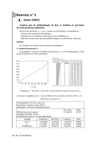 264  ÉCONOMÉTRIE

Exercice n° 3
fichier C9EX3
Analyse par la méthodologie de Box et Jenkins et prévision
de trois processus aléatoires
Soit les trois processus x1, x2 et x3 connus sur 220 périodes, on demande de :
– analyser leurs propriétés stochastiques ;
– déterminer, le cas échéant, l’ordre du processus ARMA(p, q) ;
– effectuer une prévision, par une méthode adaptée, à un horizon de 3 périodes.
Solution
Les résultats sont fournis sans les calculs intermédiaires.
1) Analyse du processus x1
Le graphique 2 présente l’évolution du processus x1 et son corrélogramme, à leur
lecture le processus est non stationnaire.
0
100
200
300
400
500
600
700
800
25 50 75 100 125 150 175 200
X1
Graphique 2 – Évolution et fonction d’autocorrélation simple du processus x1
a) Stratégie simplifiée de test : tests de Phillips-Perron (fenêtre de Newey-West = 4)
Estimation du modèle [3]
Null Hypothesis: X1 has a unit root
Exogenous: Constant, Linear Trend
Bandwidth: 4 (Fixed using Bartlett kernel)
Adj. t-Stat Prob.
Phillips-Perron test statistic – 2.148148 0.5157
Dependent Variable: D(X1)
Included observations: 219 after adjustments
Variable Coefficient Std. Error t-Statistic Prob.
X1(-1) – 0.039046 0.021398 – 1.824772 0.0694
C 3.725580 0.811468 4.591160 0.0000
@TREND(1) 0.124280 0.066711 1.862974 0.0638
 