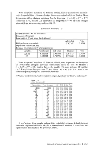 Éléments d’analyse des séries temporelles  265
Nous acceptons l’hypothèse H0 de racine unitaire, nous ne pouvons donc pas inter-
préter les probabilités critiques calculées directement selon les lois de Student. Nous
devons nous référer à la table statistique 7 en fin d’ouvrage : t∗
b = 1,86  t0,05
b = 2,79
(valeur lue à 5%, modèle [3]), acceptation de l’hypothèse b = 0. Selon la stratégie
séquentielle de test nous estimons le modèle [2].
Estimation du modèle [2]
Null Hypothesis: X1 has a unit root
Exogenous: Constant
Bandwidth: 4 (Fixed using Bartlett kernel)
Adj. t-Stat Prob.
Phillips-Perron test statistic 0.307267 0.9783
Dependent Variable: D(X1)
Included observations: 219 after adjustments
Variable Coefficient Std. Error t-Statistic Prob.
X1(-1) 0.000673 0.001830 0.367843 0.7133
C 3.128542 0.749736 4.172860 0.0000
Nous acceptons l’hypothèse H0 de racine unitaire, nous ne pouvons pas interpréter
les probabilités critiques calculées directement selon les lois de Student :
t∗
c = 4,17  t0,05
c = 2,84 (valeur lue à 5%, modèle [2]), nous refusons l’hypothèse
c = 0. Il s’agit donc d’un processus DS avec dérive : x1t = x1t−1 + c + εt . Nous le sta-
tionarisons par le passage aux différences premières.
b) Analyse des fonctions d’autocorrélation simple et partielle sur la série stationnaire
Il ne s’agit pas d’une marche au hasard (les probabilités critiques de la Q-Stat sont
toutes très largement inférieures à 0,05), le processus est à mémoire, il existe donc une
représentation dans la classe des processus ARMA.
 