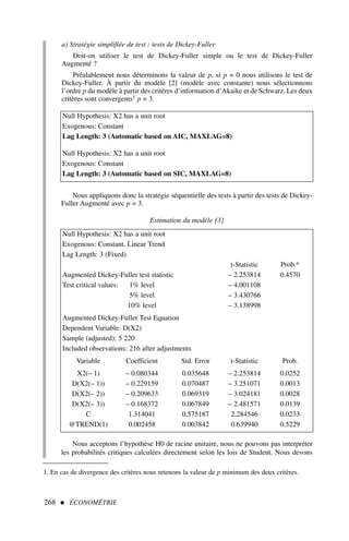 a) Stratégie simplifiée de test : tests de Dickey-Fuller
Doit-on utiliser le test de Dickey-Fuller simple ou le test de Dickey-Fuller
Augmenté ?
Préalablement nous déterminons la valeur de p, si p = 0 nous utilisons le test de
Dickey-Fuller. À partir du modèle [2] (modèle avec constante) nous sélectionnons
l’ordre p du modèle à partir des critères d’information d’Akaike et de Schwarz. Les deux
critères sont convergents1 p = 3.
268  ÉCONOMÉTRIE
1. En cas de divergence des critères nous retenons la valeur de p minimum des deux critères.
Null Hypothesis: X2 has a unit root
Exogenous: Constant
Lag Length: 3 (Automatic based on AIC, MAXLAG=8)
Null Hypothesis: X2 has a unit root
Exogenous: Constant
Lag Length: 3 (Automatic based on SIC, MAXLAG=8)
Nous appliquons donc la stratégie séquentielle des tests à partir des tests de Dickey-
Fuller Augmenté avec p = 3.
Estimation du modèle [3]
Null Hypothesis: X2 has a unit root
Exogenous: Constant, Linear Trend
Lag Length: 3 (Fixed)
t-Statistic Prob.*
Augmented Dickey-Fuller test statistic – 2.253814 0.4570
Test critical values: 1% level – 4.001108
5% level – 3.430766
10% level – 3.138998
Augmented Dickey-Fuller Test Equation
Dependent Variable: D(X2)
Sample (adjusted): 5 220
Included observations: 216 after adjustments
Variable Coefficient Std. Error t-Statistic Prob.
X2(– 1) – 0.080344 0.035648 – 2.253814 0.0252
D(X2(– 1)) – 0.229159 0.070487 – 3.251071 0.0013
D(X2(– 2)) – 0.209633 0.069319 – 3.024181 0.0028
D(X2(– 3)) – 0.168372 0.067849 – 2.481571 0.0139
C 1.314041 0.575187 2.284546 0.0233
@TREND(1) 0.002458 0.003842 0.639940 0.5229
Nous acceptons l’hypothèse H0 de racine unitaire, nous ne pouvons pas interpréter
les probabilités critiques calculées directement selon les lois de Student. Nous devons
 