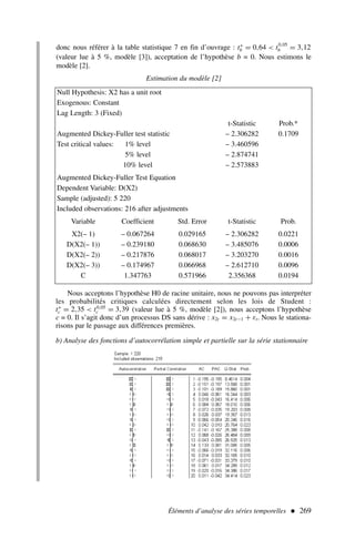 donc nous référer à la table statistique 7 en fin d’ouvrage : t∗
b = 0,64  t0,05
b = 3,12
(valeur lue à 5 %, modèle [3]), acceptation de l’hypothèse b = 0. Nous estimons le
modèle [2].
Estimation du modèle [2]
Éléments d’analyse des séries temporelles  269
Null Hypothesis: X2 has a unit root
Exogenous: Constant
Lag Length: 3 (Fixed)
t-Statistic Prob.*
Augmented Dickey-Fuller test statistic – 2.306282 0.1709
Test critical values: 1% level – 3.460596
5% level – 2.874741
10% level – 2.573883
Augmented Dickey-Fuller Test Equation
Dependent Variable: D(X2)
Sample (adjusted): 5 220
Included observations: 216 after adjustments
Variable Coefficient Std. Error t-Statistic Prob.
X2(– 1) – 0.067264 0.029165 – 2.306282 0.0221
D(X2(– 1)) – 0.239180 0.068630 – 3.485076 0.0006
D(X2(– 2)) – 0.217876 0.068017 – 3.203270 0.0016
D(X2(– 3)) – 0.174967 0.066968 – 2.612710 0.0096
C 1.347763 0.571966 2.356368 0.0194
Nous acceptons l’hypothèse H0 de racine unitaire, nous ne pouvons pas interpréter
les probabilités critiques calculées directement selon les lois de Student :
t∗
c = 2,35  t0,05
c = 3,39 (valeur lue à 5 %, modèle [2]), nous acceptons l’hypothèse
c = 0. Il s’agit donc d’un processus DS sans dérive : x2t = x2t−1 + εt. Nous le stationa-
risons par le passage aux différences premières.
b) Analyse des fonctions d’autocorrélation simple et partielle sur la série stationnaire
 