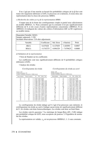Il ne s’agit pas d’une marche au hasard (les probabilités critiques de la Q-Stat sont
toutes très largement inférieures à 0,05), le processus est à mémoire, il existe donc une
représentation dans la classe des processus ARMA.
c) Recherche des ordres p et q de la représentation ARMA
Compte tenu de la forme des corrélogrammes simple et partiel nous sélectionnons
un modèle ARMA(1, 1). Nous constatons que la constante n’est pas significativement
différente de 0, et des essais d’autres représentations concurrentes (ARMA(2, 0) ou
ARMA(0, 2)) indiquent des valeurs des critères d’information (AIC ou SC) supérieures
au modèle retenu.
270  ÉCONOMÉTRIE
Dependent Variable: D(X2)
Sample (adjusted): 3 220
Included observations: 218 after adjustments
Variable Coefficient Std. Error t-Statistic Prob.
AR(1) 0.437628 0.127029 3.445091 0.0007
MA(1) – 0.743275 0.094329 – 7.879625 0.0000
d) Validation de la représentation
• Tests de Student sur les coefficients
Les coefficients sont tous significativement différents de 0 (probabilités critiques
inférieures à 0,05).
• Analyse des résidus
Corrélogramme du résidu Corrélogramme du résidu au carré
Le corrélogramme du résidu indique qu’il s’agit d’un processus sans mémoire, le
corrélogramme du résidu au carré n’indique aucun terme de significativement différent
de 0 ; les résidus sont donc homoscédastiques. Les résidus sont donc un bruit blanc.
Les résidus sont-ils gaussiens ? La statistique de Jarque-Bera (JB = 5,88) indique
une probabilité critique de 0,052, nous acceptons (de justesse !) l’hypothèse de norma-
lité des résidus.
La représentation est validée, x2t est un processus ARIMA(1, 1, 1) sans constante.
 