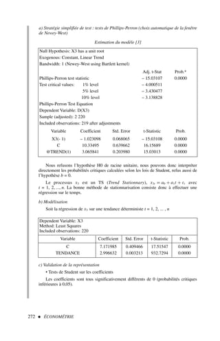a) Stratégie simplifiée de test : tests de Phillips-Perron (choix automatique de la fenêtre
de Newey-West)
Estimation du modèle [3]
272  ÉCONOMÉTRIE
Null Hypothesis: X3 has a unit root
Exogenous: Constant, Linear Trend
Bandwidth: 1 (Newey-West using Bartlett kernel)
Adj. t-Stat Prob.*
Phillips-Perron test statistic – 15.03107 0.0000
Test critical values: 1% level – 4.000511
5% level – 3.430477
10% level – 3.138828
Phillips-Perron Test Equation
Dependent Variable: D(X3)
Sample (adjusted): 2 220
Included observations: 219 after adjustments
Variable Coefficient Std. Error t-Statistic Prob.
X3(- 1) – 1.023098 0.068065 – 15.03108 0.0000
C 10.33495 0.639662 16.15689 0.0000
@TREND(1) 3.065841 0.203980 15.03013 0.0000
Nous refusons l’hypothèse H0 de racine unitaire, nous pouvons donc interpréter
directement les probabilités critiques calculées selon les lois de Student, refus aussi de
l’hypothèse b = 0.
Le processus x3 est un TS (Trend Stationnary), x3t = a0 + a1t + εt avec
t = 1, 2, ..., n. La bonne méthode de stationnarisation consiste donc à effectuer une
régression sur le temps.
b) Modélisation
Soit la régression de x3 sur une tendance déterministe t = 1, 2, ... , n
Dependent Variable: X3
Method: Least Squares
Included observations: 220
Variable Coefficient Std. Error t-Statistic Prob.
C 7.171985 0.409466 17.51547 0.0000
TENDANCE 2.996632 0.003213 932.7294 0.0000
c) Validation de la représentation
• Tests de Student sur les coefficients
Les coefficients sont tous significativement différents de 0 (probabilités critiques
inférieures à 0,05).
 