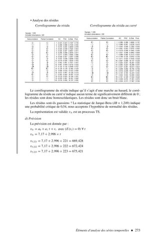 • Analyse des résidus
Corrélogramme du résidu Corrélogramme du résidu au carré
Éléments d’analyse des séries temporelles  273
Le corrélogramme du résidu indique qu’il s’agit d’une marche au hasard, le corré-
logramme du résidu au carré n’indique aucun terme de significativement différent de 0 ;
les résidus sont donc homoscédastiques. Les résidus sont donc un bruit blanc.
Les résidus sont-ils gaussiens ? La statistique de Jarque-Bera (JB = 1,249) indique
une probabilité critique de 0,54, nous acceptons l’hypothèse de normalité des résidus.
La représentation est validée x3t est un processus TS.
d) Prévision
La prévision est donnée par :
x3t = a0 + a1 t + εt avec (E(εt ) = 0) ∀ t
x3t = 7,17 + 2,996 × t
x3,221 = 7,17 + 2,996 × 221 = 669,428
x3,222 = 7,17 + 2,996 × 222 = 672,424
x3,223 = 7,17 + 2,996 × 223 = 675,421
 