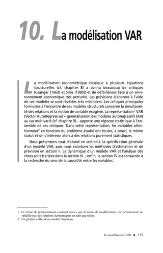 10. La modélisation VAR
L
a modélisation économétrique classique à plusieurs équations
structurelles (cf. chapitre 8) a connu beaucoup de critiques
(Granger [1969] et Sims [1980]) et de défaillances face à un envi-
ronnement économique très perturbé. Les prévisions élaborées à l’aide
de ces modèles se sont révélées très médiocres. Les critiques principales
formulées à l’encontre de ces modèles structurels concerne la simultanéi-
té des relations et la notion de variable exogène. La représentation1 VAR
(Vector AutoRegressive) – généralisation des modèles autorégressifs (AR)
au cas multivarié (cf. chapitre 9) – apporte une réponse statistique à l’en-
semble de ces critiques. Dans cette représentation, les variables sélec-
tionnées2 en fonction du problème étudié ont toutes, a priori, le même
statut et on s’intéresse alors à des relations purement statistiques.
Nous présentons tout d’abord en section I. la spécification générale
d’un modèle VAR, puis nous abordons les méthodes d’estimation et de
prévision en section II. La dynamique d’un modèle VAR et l’analyse des
chocs sont traitées dans la section III. ; enfin, la section IV est consacrée à
la recherche du sens de la causalité entre les variables.
1. Le terme de représentation convient mieux que le terme de modélisation, car l’économiste ne
spécifie pas des relations économiques en tant que telles.
2. En général celles d’un modèle théorique.
La modélisation VAR  275
 