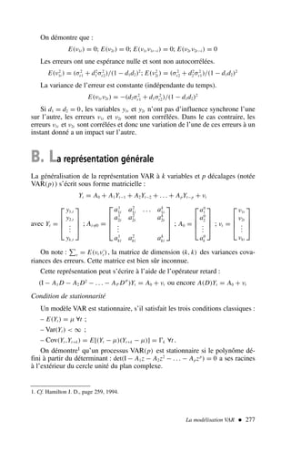 On démontre que :
E(ν1t ) = 0; E(ν2t ) = 0; E(ν1t ν1t−i ) = 0; E(ν2t ν2t−i ) = 0
Les erreurs ont une espérance nulle et sont non autocorrélées.
E(ν2
1t ) = (σ2
ε1 + d2
1 σ2
ε2)/(1 − d1d2)2
; E(ν2
2t ) = (σ2
ε2 + d2
2 σ2
ε1)/(1 − d1d2)2
La variance de l’erreur est constante (indépendante du temps).
E(ν1t ν2t ) = −(d2σ2
ε1 + d1σ2
ε2)/(1 − d1d2)2
Si d1 = d2 = 0, les variables y1t et y2t n’ont pas d’influence synchrone l’une
sur l’autre, les erreurs ν1t et ν2t sont non corrélées. Dans le cas contraire, les
erreurs ν1t et ν2t sont corrélées et donc une variation de l’une de ces erreurs à un
instant donné a un impact sur l’autre.
B. La représentation générale
La généralisation de la représentation VAR à k variables et p décalages (notée
VAR(p)) s’écrit sous forme matricielle :
Yt = A0 + A1Yt−1 + A2Yt−2 + . . . + ApYt−p + νt
avec Yt =




y1,t
y2,t
.
.
.
yk,t



 ; Ai=
/0 =




a1
1i a2
1i . . . ak
1i
a1
2i a2
2i ak
2i
.
.
.
a1
ki a2
ki ak
ki



 ; A0 =




a0
1
a0
2
.
.
.
a0
k



 ; νt =




ν1t
ν2t
.
.
.
νkt




On note : ν = E(νt ν′
t ), la matrice de dimension (k, k) des variances cova-
riances des erreurs. Cette matrice est bien sûr inconnue.
Cette représentation peut s’écrire à l’aide de l’opérateur retard :
(I − A1 D − A2 D2
− . . . − AP DP
)Yt = A0 + νt ou encore A(D)Yt = A0 + νt
Condition de stationnarité
Un modèle VAR est stationnaire, s’il satisfait les trois conditions classiques :
– E(Yt ) = µ ∀t ;
– Var(Yt )  ∞ ;
– Cov(Yt ,Yt+k) = E[(Yt − µ)(Yt+k − µ)] = Ŵk ∀t .
On démontre1 qu’un processus VAR(p) est stationnaire si le polynôme dé-
fini à partir du déterminant : det(I − A1z − A2z2
− . . . − Apzp
) = 0 a ses racines
à l’extérieur du cercle unité du plan complexe.
La modélisation VAR  277
1. Cf. Hamilton J. D., page 259, 1994.
 