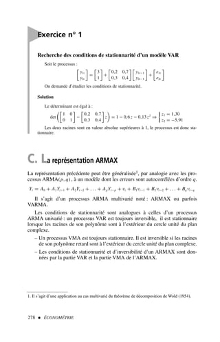 Recherche des conditions de stationnarité d’un modèle VAR
Soit le processus :

y1t
y2t

=

3
1

+

0,2 0,7
0,3 0,4
 
y1t−1
y2t−1

+

e1t
e2t

On demande d’étudier les conditions de stationnarité.
Solution
Le déterminant est égal à :
det

1 0
0 1

−

0,2 0,7
0,3 0,4

z = 1 − 0,6 z − 0,13 z2
⇒

z1 = 1,30
z2 = −5,91
Les deux racines sont en valeur absolue supérieures à 1, le processus est donc sta-
tionnaire.
278  ÉCONOMÉTRIE

Exercice n° 1
C. La représentation ARMAX
La représentation précédente peut être généralisée1, par analogie avec les pro-
cessus ARMA(p, q), à un modèle dont les erreurs sont autocorrélées d’ordre q.
Yt = A0 + A1Yt−1 + A2Yt−2 + . . . + ApYt−p + νt + B1νt−1 + B2νt−2 + . . . + Bq νt−q
Il s’agit d’un processus ARMA multivarié noté : ARMAX ou parfois
VARMA.
Les conditions de stationnarité sont analogues à celles d’un processus
ARMA univarié : un processus VAR est toujours inversible, il est stationnaire
lorsque les racines de son polynôme sont à l’extérieur du cercle unité du plan
complexe.
– Un processus VMA est toujours stationnaire. Il est inversible si les racines
de son polynôme retard sont à l’extérieur du cercle unité du plan complexe.
– Les conditions de stationnarité et d’inversibilité d’un ARMAX sont don-
nées par la partie VAR et la partie VMA de l’ARMAX.
1. Il s’agit d’une application au cas multivarié du théorème de décomposition de Wold (1954).
 