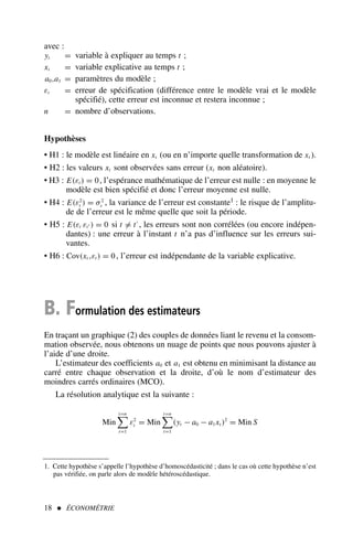 avec :
yt = variable à expliquer au temps t ;
xt = variable explicative au temps t ;
a0,a1 = paramètres du modèle ;
εt = erreur de spécification (différence entre le modèle vrai et le modèle
spécifié), cette erreur est inconnue et restera inconnue ;
n = nombre d’observations.
Hypothèses
• H1 : le modèle est linéaire en xt (ou en n’importe quelle transformation de xt ).
• H2 : les valeurs xt sont observées sans erreur (xt non aléatoire).
• H3 : E(εt ) = 0, l’espérance mathématique de l’erreur est nulle : en moyenne le
modèle est bien spécifié et donc l’erreur moyenne est nulle.
• H4 : E(ε2
t ) = σ2
ε , la variance de l’erreur est constante1 : le risque de l’amplitu-
de de l’erreur est le même quelle que soit la période.
• H5 : E(εt εt′ ) = 0 si t = t′
, les erreurs sont non corrélées (ou encore indépen-
dantes) : une erreur à l’instant t n’a pas d’influence sur les erreurs sui-
vantes.
• H6 : Cov(xt ,εt ) = 0, l’erreur est indépendante de la variable explicative.
B. Formulation des estimateurs
En traçant un graphique (2) des couples de données liant le revenu et la consom-
mation observée, nous obtenons un nuage de points que nous pouvons ajuster à
l’aide d’une droite.
L’estimateur des coefficients a0 et a1 est obtenu en minimisant la distance au
carré entre chaque observation et la droite, d’où le nom d’estimateur des
moindres carrés ordinaires (MCO).
La résolution analytique est la suivante :
Min
t=n

t=1
ε2
t = Min
t=n

t=1
(yt − a0 − a1xt )2
= Min S
18  ÉCONOMÉTRIE
1. Cette hypothèse s’appelle l’hypothèse d’homoscédasticité ; dans le cas où cette hypothèse n’est
pas vérifiée, on parle alors de modèle hétéroscédastique.
 