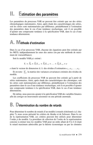 II. Estimation des paramètres
Les paramètres du processus VAR ne peuvent être estimés que sur des séries
chronologiques stationnaires. Ainsi, après étude des caractéristiques des séries,
soit les séries sont stationnarisées par différence, préalablement à l’estimation
des paramètres dans le cas d’une tendance stochastique, soit il est possible
d’ajouter une composante tendance à la spécification VAR, dans le cas d’une
tendance déterministe.
A. Méthode d’estimation
Dans le cas d’un processus VAR, chacune des équations peut être estimée par
les MCO, indépendamment les unes des autres (ou par une méthode de maxi-
mum de vraisemblance).
Soit le modèle VAR(p) estimé :
Yt = 
A0 + 
A1Yt−1 + 
A2Yt−2 + . . . + 
ApYt−p + e
e étant le vecteur de dimension (k,1) des résidus d’estimation e1t , e2t , . . ., ekt .
Et on note : e la matrice des variances covariances estimées des résidus du
modèle.
Les coefficients du processus VAR ne peuvent être estimés qu’à partir de
séries stationnaires. Ainsi, après étude des caractéristiques des chroniques, soit
les séries sont stationnarisées par différence, préalablement à l’estimation des
paramètres dans le cas d’une tendance stochastique, soit il est possible d’ajouter
une composante tendance à la spécification VAR, dans le cas d’une tendance
déterministe.
De même, nous pouvons ajouter à la spécification VAR des variables binaires
afin de corriger un mouvement saisonnier ou une période anormale.
B. Détermination du nombre de retards
Pour déterminer le nombre de retards d’un modèle à retards échelonnés (cf. cha-
pitre 7), nous avons présenté les critères de Akaike et de Schwarz. Dans le cas
de la représentation VAR, ces critères peuvent être utilisés pour déterminer
l’ordre p du modèle. La procédure de sélection de l’ordre de la représentation
consiste à estimer tous les modèles VAR pour un ordre allant de 0 à h (h étant
le retard maximum admissible par la théorie économique ou par les données
La modélisation VAR  279
 