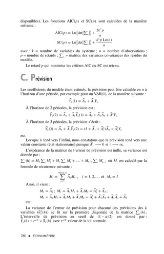 disponibles). Les fonctions AIC(p) et SC(p) sont calculées de la manière
suivante :
AIC(p) = Ln

det


e



+
2k2
p
n
SC(p) = Ln

det


e



+
k2
p Ln(n)
n
avec : k = nombre de variables du système ; n = nombre d’observations ;
p = nombre de retards ; e = matrice des variances covariances des résidus du
modèle.
Le retard p qui minimise les critères AIC ou SC est retenu.
C. Prévision
Les coefficients du modèle étant estimés, la prévision peut être calculée en n à
l’horizon d’une période, par exemple pour un VAR(1), de la manière suivante :

Yn(1) = 
A0 + 
A1Yn
À l’horizon de 2 périodes, la prévision est :

Yn(2) = 
A0 + 
A1

Yn(1) = 
A0 + 
A1

A0 + 
A2
1Yn
À l’horizon de 3 périodes, la prévision s’écrit :

Yn(3) = 
A0 + 
A1

Yn(2) = (I + 
A1 + 
A2
1)
A0 + 
A3
1Yn
etc.
Lorsque h tend vers l’infini, nous constatons que la prévision tend vers une
valeur constante (état stationnaire) puisque 
Ai
1 −→ 0 si i −→ ∞.
L’espérance de la matrice de l’erreur de prévision est nulle, sa variance est
donnée par :
e(h) = M0 e M′
0 + M1 e M′
1 + . . . + Mh−1 e M′
h−1 où Mi est calculé par la
formule de récurrence suivante :
Mi =
min(p,i)

j=1

Aj Mi− j i = 1, 2,. . . et M0 = I
Ainsi, il vient :
M1 = 
A1 ; M2 = 
A1 M1 + 
A2 M0 = 
A2
1 + 
A2 ;
M3 = 
A1 M2 + 
A2 M1 + 
A3 M0 = 
A3
1 + 
A1

A2 + 
A2

A1 + 
A3
etc.
La variance de l’erreur de prévision pour chacune des prévisions des k
variables (
σ2
n (h)) se lit sur la première diagonale de la matrice e(h).
L’intervalle de prévision au seuil de (1 − α/2) est donné par :

Yn(h) ± tα/2
× 
σn(h) avec tα/2
valeur de la loi normale.
280  ÉCONOMÉTRIE
 