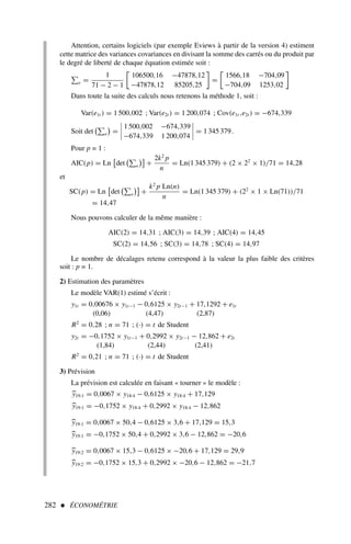 282  ÉCONOMÉTRIE
Attention, certains logiciels (par exemple Eviews à partir de la version 4) estiment
cette matrice des variances covariances en divisant la somme des carrés ou du produit par
le degré de liberté de chaque équation estimée soit :
e =
1
71 − 2 − 1

106500,16 −47878,12
−47878,12 85205,25

=

1566,18 −704,09
−704,09 1253,02

Dans toute la suite des calculs nous retenons la méthode 1, soit :
Var(e1t ) = 1 500,002 ; Var(e2t ) = 1 200,074 ; Cov(e1t ,e2t ) = −674,339
Soit det

e

=




1 500,002 −674,339
−674,339 1 200,074



 = 1 345 379.
Pour p = 1 :
AIC(p) = Ln

det

e

+
2k2
p
n
= Ln(1 345 379) + (2 × 22
× 1)/71 = 14,28
et
SC(p) = Ln

det

e

+
k2
p Ln(n)
n
= Ln(1 345 379) + (22
× 1 × Ln(71))/71
= 14,47
Nous pouvons calculer de la même manière :
AIC(2) = 14,31 ; AIC(3) = 14,39 ; AIC(4) = 14,45
SC(2) = 14,56 ; SC(3) = 14,78 ; SC(4) = 14,97
Le nombre de décalages retenu correspond à la valeur la plus faible des critères
soit : p = 1.
2) Estimation des paramètres
Le modèle VAR(1) estimé s’écrit :
y1t = 0,00676 × y1t−1 − 0,6125 × y2t−1 + 17,1292 + e1t
(0,06) (4,47) (2,87)
R2
= 0,28 ; n = 71 ; (·) = t de Student
y2t = −0,1752 × y1t−1 + 0,2992 × y2t−1 − 12,862 + e2t
(1,84) (2,44) (2,41)
R2
= 0,21 ; n = 71 ; (·) = t de Student
3) Prévision
La prévision est calculée en faisant « tourner » le modèle :
.

y19:1 = 0,0067 × y18:4 − 0,6125 × y18:4 + 17,129

y19:1 = −0,1752 × y18:4 + 0,2992 × y18:4 − 12,862

y19:1 = 0,0067 × 50,4 − 0,6125 × 3,6 + 17,129 = 15,3

y19:1 = −0,1752 × 50,4 + 0,2992 × 3,6 − 12,862 = −20,6

y19:2 = 0,0067 × 15,3 − 0,6125 × −20,6 + 17,129 = 29,9

y19:2 = −0,1752 × 15,3 + 0,2992 × −20,6 − 12,862 = −21,7
 