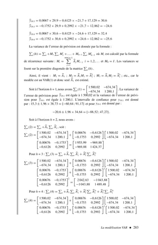 La modélisation VAR  283

y19:3 = 0,0067 × 29,9 − 0,6125 × −21,7 + 17,129 = 30,6

y19:3 = −0,1752 × 29,9 + 0,2992 × −21,7 − 12,862 = −24,6

y19:4 = 0,0067 × 30,6 − 0,6125 × −24,6 + 17,129 = 32,4

y19:4 = −0,1752 × 30,6 + 0,2992 × −24,6 − 12,862 = −25,6
La variance de l’erreur de prévision est donnée par la formule :
e(h) = e +M1 e M′
1 + . . . + Mh−1 e M′
h−1 où Mi est calculé par la formule
de récurrence suivante : Mi =
min(p,i)

j=1

Aj Mi− j i = 1,2,. . . et M0 = I . Les variances se
lisent sur la première diagonale de la matrice e(h) .
Ainsi, il vient : M1 = 
A1 ; M2 = 
A1 M1 = 
A2
1 ; M3 = 
A1 M2 = 
A3
1 ; etc., car le
modèle est un VAR(1) et donc seul 
A1 est estimé.
Soit à l’horizon h = 1, nous avons e(1) =

1 500,02 −674,34
−674,34 1 200,1

. La variance de
l’erreur de prévision pour 
y19:1 est égale à 1 500,02 et la variance de l’erreur de prévi-
sion pour 
y19:1 est égale à 1 200,1. L’intervalle de confiance pour y19:1 est donné
par : 15,3 ± 1,96 × 38,73 = [−60,64 ; 91,17] et pour y19:1 est donné par :
−20,6 ± 1,96 × 34,64 = [−88,52 ; 47,27] .
Soit à l’horizon h = 2, nous avons :
e(2) = e +
A1 e

A′
1 , soit :
e(2) =

1 500,02 −674,34
−674,34 1 200,1

+

0,00676 −0,6126
−0,1753 0,2992
 
1 500,02 −674,34
−674,34 1 200,1


0,00676 −0,1753
−0,6126 0,2992

=

1 955,99 −969,88
−969,88 1 424,37

Pour h = 3 : e(3) = e +
A1 e

A′
1 + 
A2
1 e

A2′
1
e(3) =

1 500,02 −674,34
−674,34 1 200,1

+

0,00676 −0,6126
−0,1753 0,2992
 
1 500,02 −674,34
−674,34 1 200,1


0,00676 −0,1753
−0,6126 0,2992

+

0,00676 −0,6126
−0,1753 0,2992
2 
1 500,02 −674,34
−674,34 1 200,1


0,00676 −0,1753
−0,6126 0,2992
2
=

2 042,63 −1 043,88
−1 043,88 1 489,48

Pour h = 4 : e(4) = e +
A1 e

A′
1 + 
A2
1 e

A2′
1 + 
A3
1 e

A3′
1
e(4) =

1 500,02 −674,34
−674,34 1 200,1

+

0,00676 −0,6126
−0,1753 0,2992
 
1 500,02 −674,34
−674,34 1 200,1


0,00676 −0,1753
−0,6126 0,2992

+

0,00676 −0,6126
−0,1753 0,2992
2 
1 500,02 −674,34
−674,34 1 200,1

 