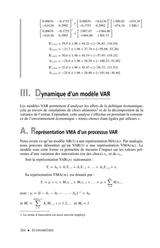 284  ÉCONOMÉTRIE

0,00676 −0,1753
−0,6126 0,2992
2
+

0,00676 −0,6126
−0,1753 0,2992
3 
1 500,02 −674,34
−674,34 1 200,1


0,00676 −0,1753
−0,6126 0,2992
3
=

2 067,67 −1 064,00
–1 064,00 1 505,73

ICy19:2 = 29,9 ± 1,96 × 44,22 = [−56,82 ; 116,54]
Icy19:2 = −21,7 ± 1,96 × 37,74 = [−95,68 ; 52,26]
ICy19:3 = 30,6 ± 1,96 × 45,19 = [−57,95 ; 119,21]
Icy19:3 = −24,6 ± 1,96 × 38,59 = [−100,23 ; 51,05]
ICy19:4 = 32,4 ± 1,96 × 45,47 = [−56,72 ; 121,52]
Icy19:4 = −25,6 ± 1,96 × 38,80 = [−101,64 ; 50,46]
III. Dynamique d’un modèle VAR
Les modèles VAR permettent d’analyser les effets de la politique économique,
cela au travers de simulations de chocs aléatoires1 et de la décomposition de la
variance de l’erreur. Cependant, cette analyse s’effectue en postulant la constan-
ce de l’environnement économique « toutes choses étant égales par ailleurs ».
A. Représentation VMA d’un processus VAR
Nous avons vu qu’un modèle AR(1) a une représentation MA(∞). Par analogie,
nous pouvons démontrer qu’un VAR(1) a une représentation VMA(∞). Le
modèle sous cette forme va permettre de mesurer l’impact sur les valeurs pré-
sentes d’une variation des innovations (ou des chocs) ν1t et de ν2t .
Soit la représentation VAR(p) stationnaire :
Yt = A0 + A1Yt−1 + A2Yt−2 + . . . + ApYt−p + νt
Sa représentation VMA(∞) est donnée par :
Yt = µ + νt + M1νt−1 + M2νt−2 + . . . = µ +
∞

i=0
Mi νt−i
avec : µ = (I − A1 − A2 − . . . − Ap)−1
× A0
et Mi =
min(p,i)

j=1
Aj Mi− j i = 1,2,. . . et M0 = I
1. Le terme d’innovation est aussi souvent employé.
 