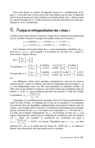 Sous cette forme, la matrice M apparaît comme un « multiplicateur d’im-
pact », c’est-à-dire que c’est au travers de cette matrice qu’un choc se répercute
tout le long du processus. Une variation à un instant donné t de νt affecte toutes
les valeurs suivantes de Yt , l’effet d’un choc (ou d’une innovation) est donc per-
manent et va en s’amortissant.
B. Analyse et orthogonalisation des « chocs »
L’analyse d’un choc consiste à mesurer l’impact de la variation d’une innovation
sur les variables. Prenons l’exemple du modèle estimé de l’exercice 2 :
y1t = 0,00676 ∗ y1t−1 − 0,6125 ∗ y2t−1 + 17,129 + e1t
y2t = −0,1752 ∗ y1t−1 + 0,2992 ∗ y2t−1 − 12,863 + e2t
Une variation à un instant donné de e1t a une conséquence immédiate sur y1t
puis sur y2t+1 et y2t+1 , par exemple s’il se produit en t un choc sur e1t égal à 1,
nous avons l’impact suivant :
En t :

y1t
y2t

=

1
0

À la période t + 1 :

y1t+1
y2t+1

=

0,00676 −0,6126
−0,1753 0,2992
 
1
0

=

0,0067
−0,175

À la période t + 2 :

y1t+2
y2t+2

=

0,00676 −0,6126
−0,1753 0,2992
 
0,0067
−0,175

=

0,107
−0,054

etc.
Les différentes valeurs ainsi calculées constituent la « fonction de réponse
impulsionnelle ». Dans ce schéma, nous faisons l’hypothèse que les résidus e1t et
e2t sont indépendants entre eux. Or, cette hypothèse est rarement vérifiée ; en
effet, nous avons montré en section I., qu’il peut exister une corrélation entre les
erreurs ν1t et de ν2t , cette corrélation pouvant être mesurée à l’aide des résidus
d’estimation : ρe1e2
=
Cov(e1,e2)
σe1
× σe2
.
Cependant si ce coefficient nous renseigne bien sur la liaison contemporaine
entre les deux résidus, il n’indique pas le sens de la causalité. C’est pourquoi,
nous devons faire une hypothèse supplémentaire concernant la relation entre les
erreurs : par exemple, dans l’exercice 2, la réflexion économique laisse présager
qu’une variation du prix (y2t ) a un impact sur la demande (y1t ) . Un choc sur y1t
n’a donc pas d’impact contemporain sur y2t ; en revanche un choc sur y2t a un
impact contemporain (mesuré par le coefficient de corrélation entre les résidus)
sur y1t . Dans cet exemple, le coefficient de corrélation est égal à
ρe1e2
=
Cov(e1,e2)
σe1
× σe2
= −0,503 ; en faisant l’hypothèse que σe1
≈ σe2
, un choc
aléatoire de 1 sur y2t se traduit par une baisse de –0,503 sur y1t . Le tableau 2
illustre cette dissymétrie des innovations sur les variables.
La modélisation VAR  285
 