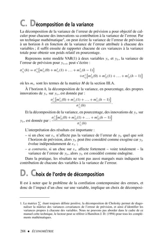 C. Décomposition de la variance
La décomposition de la variance de l’erreur de prévision a pour objectif de cal-
culer pour chacune des innovations sa contribution à la variance de l’erreur. Par
un technique mathématique1, on peut écrire la variance de l’erreur de prévision
à un horizon h en fonction de la variance de l’erreur attribuée à chacune des
variables ; il suffit ensuite de rapporter chacune de ces variances à la variance
totale pour obtenir son poids relatif en pourcentage.
Reprenons notre modèle VAR(1) à deux variables y1t et y2t , la variance de
l’erreur de prévision pour y1t+h peut s’écrire :
σ2
y1
(h) = σ2
ε1

m2
11(0) + m2
11(1) + . . . + m2
11(h − 1)

+σ2
ε2

m2
22(0) + m2
22(1) + . . . + m2
22(h − 1)

où les mii sont les termes de la matrice M de la section III.A.
À l’horizon h, la décomposition de la variance, en pourcentage, des propres
innovations de y1t sur y1t , est donnée par :
σ2
ε1

m2
11(0) + m2
11(1) + . . . + m2
11(h − 1)

σ2
y1
(h)
.
Et la décomposition de la variance, en pourcentage, des innovations de y1t sur
y2t , est donnée par :
σ2
ε2

m2
22(0) + m2
22(1) + . . . + m2
22(h − 1)

σ2
y1
(h)
L’interprétation des résultats est importante :
– si un choc sur ε1t n’affecte pas la variance de l’erreur de y2t quel que soit
l’horizon de prévision, alors y2t peut être considéré comme exogène car y2t
évolue indépendamment de ε1t ;
– a contrario, si un choc sur ε1t affecte fortement – voire totalement – la
variance de l’erreur de y2t , alors y2t est considéré comme endogène.
Dans la pratique, les résultats ne sont pas aussi marqués mais indiquent la
contribution de chacune des variables à la variance de l’erreur.
D. Choix de l’ordre de décomposition
Il est à noter que le problème de la corrélation contemporaine des erreurs, et
donc de l’impact d’un choc sur une variable, implique un choix de décomposi-
288  ÉCONOMÉTRIE
1. La matrice étant toujours définie positive, la décomposition de Cholesky permet de diago-
naliser la matrice des variances covariances de l’erreur de prévision, et ainsi d’identifier les
variances propres à chacune des variables. Nous ne pouvons pas aborder dans le cadre de ce
manuel cette technique, le lecteur peut se référer à Hamilton J. D. (1994) pour tous les complé-
ments mathématiques.
 