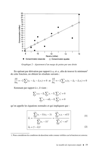 En opérant par dérivation par rapport à a0 et a1 afin de trouver le minimum1
de cette fonction, on obtient les résultats suivants :
δS
δa0
=−2

t
(yt − â0 − â1xt ) = 0 et
δS
δa1
=−2

t
xt (yt − â0 − â1xt ) = 0
Sommant par rapport à t, il vient :

t
xt yt −
a0

t
xt −
a1

t
x2
t = 0

t
yt − n
a0 −
a1

t
xt = 0
qu’on appelle les équations normales et qui impliquent que :

a1 =
t=n

t=1
(xt − x)(yt − y)
t=n

t=1
(xt − x)2
=
t=n

t=1
xt yt − nx y
t=n

t=1
x2
t − nx2

a0 = y −
a1x
[1]
[2]
Le modèle de régression simple  19
1. Nous considérons les conditions du deuxième ordre comme vérifiées car la fonction est convexe.
Graphique 2 – Ajustement d’un nuage de points par une droite
 