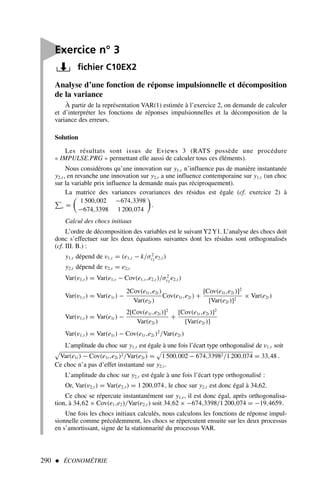 290  ÉCONOMÉTRIE
Analyse d’une fonction de réponse impulsionnelle et décomposition
de la variance
À partir de la représentation VAR(1) estimée à l’exercice 2, on demande de calculer
et d’interpréter les fonctions de réponses impulsionnelles et la décomposition de la
variance des erreurs.
Solution
Les résultats sont issus de Eviews 3 (RATS possède une procédure
« IMPULSE.PRG » permettant elle aussi de calculer tous ces éléments).
Nous considérons qu’une innovation sur y1,t n’influence pas de manière instantanée
y2,t , en revanche une innovation sur y2,t a une influence contemporaine sur y1,t (un choc
sur la variable prix influence la demande mais pas réciproquement).
La matrice des variances covariances des résidus est égale (cf. exercice 2) à
e =
1 500,002 −674,3398
−674,3398 1 200,074
.
Calcul des chocs initiaux
L’ordre de décomposition des variables est le suivant Y2 Y1. L’analyse des chocs doit
donc s’effectuer sur les deux équations suivantes dont les résidus sont orthogonalisés
(cf. III. B.) :
y1,t dépend de v1,t = (e1,t − k/σ2
ε2
e2,t )
y2,t dépend de v2,t = e2,t
Var(v1,t ) = Var(e1,t − Cov(e1,t ,e2,t )/σ2
ε2
e2,t )
Var(v1,t ) = Var(e1t ) −
2Cov(e1t ,e2t )
Var(e2t )
Cov(e1t ,e2t ) +
[Cov(e1t ,e2t )]2
[Var(e2t )]2
× Var(e2t )
Var(v1,t ) = Var(e1t ) −
2[Cov(e1t ,e2t )]2
Var(e2t )
+
[Cov(e1t ,e2t )]2
[Var(e2t )]
Var(v1,t ) = Var(e1t ) − Cov(e1t ,e2t )2
/Var(e2t )
L’amplitude du choc sur y1,t est égale à une fois l’écart type orthogonalisé de v1,t soit

Var(e1t ) − Cov(e1t ,e2t )2/Var(e2t ) =

1 500,002 − 674,33982/1 200,074 = 33,48 .
Ce choc n’a pas d’effet instantané sur y2,t .
L’amplitude du choc sur y2,t est égale à une fois l’écart type orthogonalisé :
Or, Var(v2,t ) = Var(e2,t ) = 1 200,074, le choc sur y2,t est donc égal à 34,62.
Ce choc se répercute instantanément sur y1,t , il est donc égal, après orthogonalisa-
tion, à 34,62 × Cov(e1,e2)/Var(e2,t ) soit 34,62 × −674,3398/1 200,074 = −19,4659.
Une fois les chocs initiaux calculés, nous calculons les fonctions de réponse impul-
sionnelle comme précédemment, les chocs se répercutent ensuite sur les deux processus
en s’amortissant, signe de la stationnarité du processus VAR.

Exercice n° 3
fichier C10EX2
 