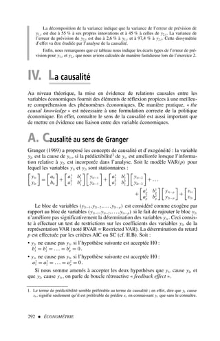 292  ÉCONOMÉTRIE
La décomposition de la variance indique que la variance de l’erreur de prévision de
y1,t est due à 55 % à ses propres innovations et à 45 % à celles de y2,t . La variance de
l’erreur de prévision de y2,t est due à 2,6 % à y1,t et à 97,4 % à y2,t . Cette dissymétrie
d’effet va être étudiée par l’analyse de la causalité.
Enfin, nous remarquons que ce tableau nous indique les écarts types de l’erreur de pré-
vision pour y1,t et y2,t que nous avions calculés de manière fastidieuse lors de l’exercice 2.
IV. La causalité
Au niveau théorique, la mise en évidence de relations causales entre les
variables économiques fournit des éléments de réflexion propices à une meilleu-
re compréhension des phénomènes économiques. De manière pratique, « the
causal knowledge » est nécessaire à une formulation correcte de la politique
économique. En effet, connaître le sens de la causalité est aussi important que
de mettre en évidence une liaison entre des variable économiques.
A. Causalité au sens de Granger
Granger (1969) a proposé les concepts de causalité et d’exogénéité : la variable
y2t est la cause de y1t , si la prédictibilité1 de y1t est améliorée lorsque l’informa-
tion relative à y2t est incorporée dans l’analyse. Soit le modèle VAR(p) pour
lequel les variables y1t et y2t sont stationnaires :

y1t
y2t

=

a0
b0

+

a1
1 b1
1
a2
1 b2
1
 
y1t−1
y2t−1

+

a1
2 b1
2
a2
2 b2
2
 
y1t−2
y2t−2

+ . . .
+

a1
p b1
p
a2
p b2
p
 
y1t−p
y2t−p

+

ε1t
ε2t

Le bloc de variables (y2t−1,y2t−2,. . . ,y2t−p) est considéré comme exogène par
rapport au bloc de variables (y1t−1,y1t−2,. . . ,y1t−p) si le fait de rajouter le bloc y2t
n’améliore pas significativement la détermination des variables y1t . Ceci consis-
te à effectuer un test de restrictions sur les coefficients des variables y2t de la
représentation VAR (noté RVAR = Restricted VAR). La détermination du retard
p est effectuée par les critères AIC ou SC (cf. II.B). Soit :
• y2t ne cause pas y1t si l’hypothèse suivante est acceptée H0 :
b1
1 = b1
2 = . . . = b1
p = 0 .
• y1t ne cause pas y2t si l’hypothèse suivante est acceptée H0 :
a2
1 = a2
2 = . . . = a2
p = 0.
Si nous somme amenés à accepter les deux hypothèses que y1t cause y2t et
que y2t cause y1t , on parle de boucle rétroactive « feedback effect ».
1. Le terme de prédictibilité semble préférable au terme de causalité ; en effet, dire que yt cause
xt , signifie seulement qu’il est préférable de prédire xt en connaissant yt que sans le connaître.
 