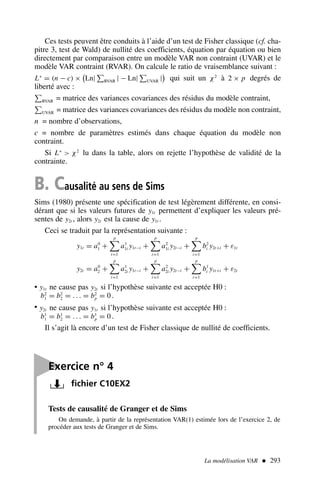 La modélisation VAR  293
Tests de causalité de Granger et de Sims
On demande, à partir de la représentation VAR(1) estimée lors de l’exercice 2, de
procéder aux tests de Granger et de Sims.
Ces tests peuvent être conduits à l’aide d’un test de Fisher classique (cf. cha-
pitre 3, test de Wald) de nullité des coefficients, équation par équation ou bien
directement par comparaison entre un modèle VAR non contraint (UVAR) et le
modèle VAR contraint (RVAR). On calcule le ratio de vraisemblance suivant :
L∗
= (n − c) ×

Ln| RVAR | − Ln| UVAR |

qui suit un χ2
à 2 × p degrés de
liberté avec :
RVAR = matrice des variances covariances des résidus du modèle contraint,
UVAR = matrice des variances covariances des résidus du modèle non contraint,
n = nombre d’observations,
c = nombre de paramètres estimés dans chaque équation du modèle non
contraint.
Si L∗
 χ2
lu dans la table, alors on rejette l’hypothèse de validité de la
contrainte.
B. Causalité au sens de Sims
Sims (1980) présente une spécification de test légèrement différente, en consi-
dérant que si les valeurs futures de y1t permettent d’expliquer les valeurs pré-
sentes de y2t , alors y2t est la cause de y1t .
Ceci se traduit par la représentation suivante :
y1t = a0
1 +
p

i=1
a1
1i y1t−i +
p

i=1
a2
1i y2t−i +
p

i=1
b2
i y2t+i + ε1t
y2t = a0
2 +
p

i=1
a1
2i y1t−i +
p

i=1
a2
2i y2t−i +
p

i=1
b1
i y1t+i + ε2t
• y1t ne cause pas y2t si l’hypothèse suivante est acceptée H0 :
b2
1 = b2
2 = . . . = b2
p = 0 .
• y2t ne cause pas y1t si l’hypothèse suivante est acceptée H0 :
b1
1 = b1
2 = . . . = b1
p = 0 .
Il s’agit là encore d’un test de Fisher classique de nullité de coefficients.

Exercice n° 4
fichier C10EX2
 
