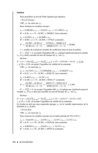 294  ÉCONOMÉTRIE
Solution
Nous procédons au test de Fisher équation par équation.
– Test de Granger
• H0 : y2t ne cause pas y1t
Nous estimons les modèles suivants :
y1t = 0,006760 ∗ y1t−1 − 0,6125 ∗ y2t−1 + 17,129632 + e1t
R2
= 0,28 ; n = 71 ; SC RU = 106500,2 (non contraint)
y1t = 0,2359 ∗ y1t−1 + 26,9448 + e1t
R2
= 0,067 ; n = 71 ; SC RR = 13792,6 (contraint)
F∗
=
(SC RR − SC RU)/c
SC RU/(n − k − 1)
=
137924,6 − 106500,2)/1
106500,2/(71 − 2 − 1)
= 20,064
c = nombre de restrictions (nombre de coefficients dont on teste la nullité).
F∗
 F0.05
1;68 ≈ 4 , on rejette l’hypothèse H0, y2t explique significativement la variable
y1t , il y a donc causalité au sens de Granger de y2t vers y1t .
Ou bien :
L∗
= (n − c)(Ln| RV AR | − Ln| UV AR |) = (71 − 1)(14,44 − 14,11) = 23,29
 χ2
(2) = 5,99, on rejette l’hypothèse de validité de la contrainte.
• H0 : y1t ne cause pas y2t
y2t = −0,17527 ∗ y1t−1 + 0,29926096 ∗ y2t−1 − 12,862837 + e2t
R2
= 0,21 ; n = 71 ; SC RU = 85205,25 (non contraint)
y2t = 0,4075 ∗ y2t−1 − 15,391 + e2t
R2
= 0,168 ; n = 71 ; SC RR = 89452,77 (contraint)
F∗
=
(SC RR − SC RU)/c
SC RU/(n − k − 1)
=
(89452,77 − 85205,25)/1
85205,22/(71 − 2 − 1)
= 3,389
F∗
 F0.05
1;68 ≈ 4 , on accepte l’hypothèse H0, y1t n’explique pas significativement la
variable y2t , il n’y a donc pas causalité au sens de Granger de y1t vers y2t .
Ou bien :
L∗
= (n − c)(Ln| RV AR | − Ln| UV AR |) = (71 − 1)(14,17 − 14,11)= 4,52
 χ2
(2) = 5,99, on accepte l’hypothèse de validité de la contrainte.
Ce résultat ne doit pas nous surprendre puisque y1t est la variable représentative de la
demande et y2t du prix.
– Test de Sims
• H0 : y1t ne cause pas y2t
Nous estimons les modèles suivants (sur la même période de 78:2 à 95:3) :
y1t = −0,01435 ∗ y1t−1 − 0,579 ∗ y2t−1 − 0,357 ∗ y2t+1 + 8,713 + e1t
R2
= 0,37 ; n = 70 ; SC RU = 92676,66 (non contraint)
y1t = 0,007654 ∗ y1t−1 − 0,6145 ∗ y2t−1 + 16,714 + e1t
R2
= 0,28 ; n = 70 ; SC RR = 105952,6 (contraint)
 