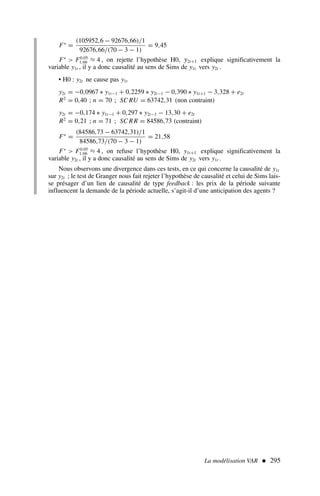 La modélisation VAR  295
F∗
=
(105952,6 − 92676,66)/1
92676,66/(70 − 3 − 1)
= 9,45
F∗
 F0.05
1;66 ≈ 4 , on rejette l’hypothèse H0, y2t+1 explique significativement la
variable y1t , il y a donc causalité au sens de Sims de y1t vers y2t .
• H0 : y2t ne cause pas y1t
y2t = −0,0967 ∗ y1t−1 + 0,2259 ∗ y2t−1 − 0,390 ∗ y1t+1 − 3,328 + e2t
R2
= 0,40 ; n = 70 ; SC RU = 63742,31 (non contraint)
y2t = −0,174 ∗ y1t−1 + 0,297 ∗ y2t−1 − 13,30 + e2t
R2
= 0,21 ; n = 71 ; SC RR = 84586,73 (contraint)
F∗
=
(84586,73 − 63742,31)/1
84586,73/(70 − 3 − 1)
= 21,58
F∗
 F0.05
1;66 ≈ 4 , on refuse l’hypothèse H0, y1t+1 explique significativement la
variable y2t , il y a donc causalité au sens de Sims de y2t vers y1t .
Nous observons une divergence dans ces tests, en ce qui concerne la causalité de y1t
sur y2t ; le test de Granger nous fait rejeter l’hypothèse de causalité et celui de Sims lais-
se présager d’un lien de causalité de type feedback : les prix de la période suivante
influencent la demande de la période actuelle, s’agit-il d’une anticipation des agents ?
 