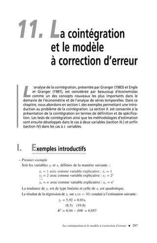 11. La cointégration
et le modèle
à correction d’erreur
L
’analyse de la cointégration, présentée par Granger (1983) et Engle
et Granger (1987), est considérée par beaucoup d’économistes
comme un des concepts nouveaux les plus importants dans le
domaine de l’économétrie et de l’analyse de séries temporelles. Dans ce
chapitre, nous abordons en section I. des exemples permettant une intro-
duction au problème de la cointégration. La section II. est consacrée à la
présentation de la cointégration en termes de définition et de spécifica-
tion. Les tests de cointégration ainsi que les méthodologies d’estimation
sont ensuite développés dans le cas à deux variables (section III.) et enfin
(section IV) dans les cas à k variables.
I. Exemples introductifs
– Premier exemple
Soit les variables yt et xt définies de la manière suivante :
y1 = 1 avec comme variable explicative : x1 = 1
y2 = 2 avec comme variable explicative : x2 = 22
…
yn = n avec comme variable explicative : xn = n2
La tendance de yt est de type linéaire et celle de xt est quadratique.
Le résultat de la régression de yt sur xt (n = 30) conduit à l’estimation suivante :
yt = 5,92 + 0,03xt
(8,5) (19,8)
R2
= 0,94 − DW = 0,057
La cointégration et le modèle à correction d’erreur  297
 