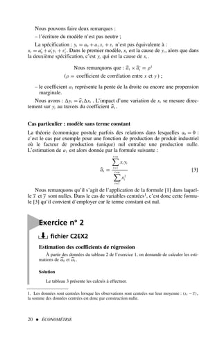 Estimation des coefficients de régression
À partir des données du tableau 2 de l’exercice 1, on demande de calculer les esti-
mations de 
a0 et 
a1 .
Solution
Le tableau 3 présente les calculs à effectuer.
Nous pouvons faire deux remarques :
– l’écriture du modèle n’est pas neutre ;
La spécification : yt = a0 + a1 xt + εt n’est pas équivalente à :
xt = a′
0 + a′
1 yt + ε′
t . Dans le premier modèle, xt est la cause de yt , alors que dans
la deuxième spécification, c’est yt qui est la cause de xt .
Nous remarquons que : 
a1 ×
a′
1 = ρ2
(ρ = coefficient de corrélation entre x et y ) ;
– le coefficient a1 représente la pente de la droite ou encore une propension
marginale.
Nous avons : yt = 
a1 xt . L’impact d’une variation de xt se mesure direc-
tement sur yt au travers du coefficient 
a1 .
Cas particulier : modèle sans terme constant
La théorie économique postule parfois des relations dans lesquelles a0 = 0 :
c’est le cas par exemple pour une fonction de production de produit industriel
où le facteur de production (unique) nul entraîne une production nulle.
L’estimation de a1 est alors donnée par la formule suivante :

a1 =
t=n

t=1
xt yt
t=n

t=1
x2
t
[3]
Nous remarquons qu’il s’agit de l’application de la formule [1] dans laquel-
le x et y sont nulles. Dans le cas de variables centrées1, c’est donc cette formu-
le [3] qu’il convient d’employer car le terme constant est nul.
20  ÉCONOMÉTRIE
1. Les données sont centrées lorsque les observations sont centrées sur leur moyenne : (xt − x),
la somme des données centrées est donc par construction nulle.

Exercice n° 2
fichier C2EX2
 