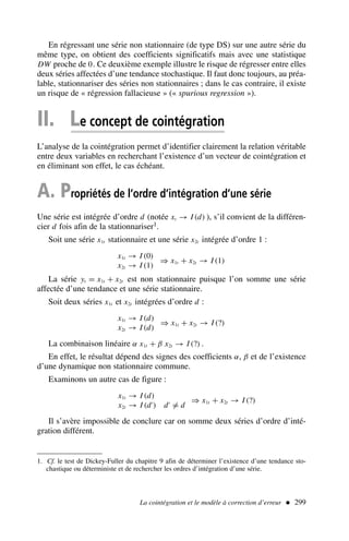 En régressant une série non stationnaire (de type DS) sur une autre série du
même type, on obtient des coefficients significatifs mais avec une statistique
DW proche de 0. Ce deuxième exemple illustre le risque de régresser entre elles
deux séries affectées d’une tendance stochastique. Il faut donc toujours, au préa-
lable, stationnariser des séries non stationnaires ; dans le cas contraire, il existe
un risque de « régression fallacieuse » (« spurious regression »).
II. Le concept de cointégration
L’analyse de la cointégration permet d’identifier clairement la relation véritable
entre deux variables en recherchant l’existence d’un vecteur de cointégration et
en éliminant son effet, le cas échéant.
A. Propriétés de l’ordre d’intégration d’une série
Une série est intégrée d’ordre d (notée xt → I (d) ), s’il convient de la différen-
cier d fois afin de la stationnariser1.
Soit une série x1t stationnaire et une série x2t intégrée d’ordre 1 :
x1t → I (0)
x2t → I (1)
⇒ x1t + x2t → I (1)
La série yt = x1t + x2t est non stationnaire puisque l’on somme une série
affectée d’une tendance et une série stationnaire.
Soit deux séries x1t et x2t intégrées d’ordre d :
x1t → I (d)
x2t → I (d)
⇒ x1t + x2t → I (?)
La combinaison linéaire α x1t + β x2t → I (?) .
En effet, le résultat dépend des signes des coefficients α, β et de l’existence
d’une dynamique non stationnaire commune.
Examinons un autre cas de figure :
x1t → I (d)
x2t → I (d′
) d′
= d
⇒ x1t + x2t → I (?)
Il s’avère impossible de conclure car on somme deux séries d’ordre d’inté-
gration différent.
La cointégration et le modèle à correction d’erreur  299
1. Cf. le test de Dickey-Fuller du chapitre 9 afin de déterminer l’existence d’une tendance sto-
chastique ou déterministe et de rechercher les ordres d’intégration d’une série.
 