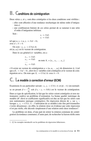 B. Conditions de cointégration
Deux séries xt et yt sont dites cointégrées si les deux conditions sont vérifiées :
– elles sont affectées d’une tendance stochastique de même ordre d’intégra-
tion d,
– une combinaison linéaire de ces séries permet de se ramener à une série
d’ordre d’intégration inférieur.
Soit :
xt → I (d)
yt → I (d)
tel que α1 xt + α2 yt → I (d − b),
avec d ⩾ b  0.
On note : xt , yt → C I (d, b)
où [α1 α2] est le vecteur de cointégration.
Dans le cas général à k variables, on a :
x1, t → I (d)
x2, t → I (d)
. . .
xk, t → I (d)
on note Xt = [x1, t x2, t . . . xk, t ]
s’il existe un vecteur de cointégration α = [α1 α2 . . . αk] de dimension (k, 1) tel
que αXt → I (d − b) , alors les k variables sont cointégrées et le vecteur de coin-
tégration est α. On note que Xt → C I (d, b) avec b  0.
C. Le modèle à correction d’erreur (ECM)
Examinons le cas particulier suivant : xt , yt → C I (1, 1) et [β, −1] (on normali-
se en posant β = −
α1
α2
soit β xt − yt → I (0)) est le vecteur de cointégration.
Dans ce type de spécification, le fait que les séries soient cointégrées et non sta-
tionnaires soulève un problème d’estimation. La bonne qualité statistique du
modèle (R2
élevé et coefficients significatifs) est due au fait que les séries sont
non stationnaires (puisque cointégrées). En régression directe de yt sur xt –
lorsque yt , xt → C I (1, 1) – l’utilisation de ce modèle à des fins prévisionnelles
s’avère désastreuse ; en effet, la relation mise en évidence par cette régression
n’est pas réelle, elle découle simplement d’une relation entre deux tendances1.
Le problème est donc, d’une part de retirer la relation commune de cointé-
gration (la tendance commune), d’autre part, de rechercher la liaison réelle entre
La cointégration et le modèle à correction d’erreur  301
1. Cf. les exemples introductifs sur les problèmes de régressions fallacieuses.
 