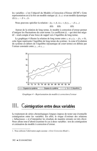 les variables : c’est l’objectif du Modèle à Correction d’Erreur (ECM1). Cette
représentation est à la fois un modèle statique (β1  xt ) et un modèle dynamique
(β2(yt−1 − β xt−1)).
Nous pouvons spécifier la relation : yt = β1  xt + β2(yt−1 − β xt−1)
I(0) I(0) I(0)
Autour de la relation de long terme, le modèle à correction d’erreur permet
d’intégrer les fluctuations de court terme. Le coefficient β2 – qui doit être néga-
tif – rend compte d’une force de rappel vers l’équilibre de long terme.
Le graphique 4 illustre la relation de long terme entre xt et yt (yt − βxt = 0),
cette ligne représente l’équilibre de long terme du système ; la zone d’évolution
du système en dehors de l’équilibre (dynamique de court terme) est définie par
l’erreur constatée entre yt−1 et xt−1 .
302  ÉCONOMÉTRIE
1. Nous utilisons l’abréviation anglo-saxonne « Error Correction Model ».
Graphique 4 – Représentation du modèle à correction d’erreur
III. Cointégration entre deux variables
Le traitement de séries chronologiques longues impose de tester une éventuelle
cointégration entre les variables. En effet, le risque d’estimer des relations
« fallacieuses » et d’interpréter les résultats de manière erronée est très élevé.
Nous allons tout d’abord examiner le cas à deux variables : test de cointégration
et estimation du modèle à correction d’erreur.
 