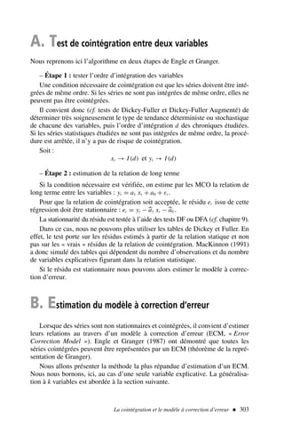 A. Test de cointégration entre deux variables
Nous reprenons ici l’algorithme en deux étapes de Engle et Granger.
– Étape 1 : tester l’ordre d’intégration des variables
Une condition nécessaire de cointégration est que les séries doivent être inté-
grées de même ordre. Si les séries ne sont pas intégrées de même ordre, elles ne
peuvent pas être cointégrées.
Il convient donc (cf. tests de Dickey-Fuller et Dickey-Fuller Augmenté) de
déterminer très soigneusement le type de tendance déterministe ou stochastique
de chacune des variables, puis l’ordre d’intégration d des chroniques étudiées.
Si les séries statistiques étudiées ne sont pas intégrées de même ordre, la procé-
dure est arrêtée, il n’y a pas de risque de cointégration.
Soit :
xt → I (d) et yt → I (d)
– Étape 2 : estimation de la relation de long terme
Si la condition nécessaire est vérifiée, on estime par les MCO la relation de
long terme entre les variables : yt = a1 xt + a0 + εt .
Pour que la relation de cointégration soit acceptée, le résidu et issu de cette
régression doit être stationnaire : et = yt −
a1 xt −
a0 .
La stationnarité du résidu est testée à l’aide des tests DF ou DFA (cf. chapitre 9).
Dans ce cas, nous ne pouvons plus utiliser les tables de Dickey et Fuller. En
effet, le test porte sur les résidus estimés à partir de la relation statique et non
pas sur les « vrais » résidus de la relation de cointégration. MacKinnon (1991)
a donc simulé des tables qui dépendent du nombre d’observations et du nombre
de variables explicatives figurant dans la relation statistique.
Si le résidu est stationnaire nous pouvons alors estimer le modèle à correc-
tion d’erreur.
B. Estimation du modèle à correction d’erreur
Lorsque des séries sont non stationnaires et cointégrées, il convient d’estimer
leurs relations au travers d’un modèle à correction d’erreur (ECM, « Error
Correction Model »). Engle et Granger (1987) ont démontré que toutes les
séries cointégrées peuvent être représentées par un ECM (théorème de la repré-
sentation de Granger).
Nous allons présenter la méthode la plus répandue d’estimation d’un ECM.
Nous nous bornons, ici, au cas d’une seule variable explicative. La généralisa-
tion à k variables est abordée à la section suivante.
La cointégration et le modèle à correction d’erreur  303
 