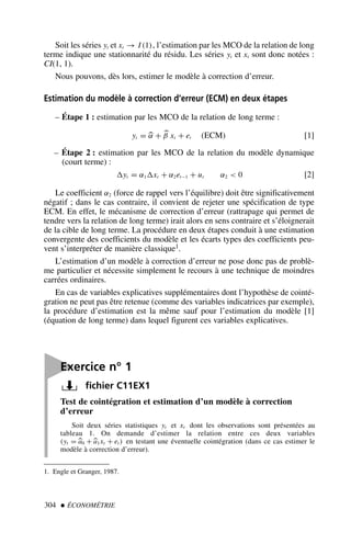 Soit les séries yt et xt → I (1), l’estimation par les MCO de la relation de long
terme indique une stationnarité du résidu. Les séries yt et xt sont donc notées :
CI(1, 1).
Nous pouvons, dès lors, estimer le modèle à correction d’erreur.
Estimation du modèle à correction d’erreur (ECM) en deux étapes
– Étape 1 : estimation par les MCO de la relation de long terme :
yt = 
α + 
β xt + et (ECM) [1]
– Étape 2 : estimation par les MCO de la relation du modèle dynamique
(court terme) :
yt = α1xt + α2et−1 + ut α2  0 [2]
Le coefficient α2 (force de rappel vers l’équilibre) doit être significativement
négatif ; dans le cas contraire, il convient de rejeter une spécification de type
ECM. En effet, le mécanisme de correction d’erreur (rattrapage qui permet de
tendre vers la relation de long terme) irait alors en sens contraire et s’éloignerait
de la cible de long terme. La procédure en deux étapes conduit à une estimation
convergente des coefficients du modèle et les écarts types des coefficients peu-
vent s’interpréter de manière classique1.
L’estimation d’un modèle à correction d’erreur ne pose donc pas de problè-
me particulier et nécessite simplement le recours à une technique de moindres
carrées ordinaires.
En cas de variables explicatives supplémentaires dont l’hypothèse de cointé-
gration ne peut pas être retenue (comme des variables indicatrices par exemple),
la procédure d’estimation est la même sauf pour l’estimation du modèle [1]
(équation de long terme) dans lequel figurent ces variables explicatives.
304  ÉCONOMÉTRIE
1. Engle et Granger, 1987.

Exercice n° 1
fichier C11EX1
Test de cointégration et estimation d’un modèle à correction
d’erreur
Soit deux séries statistiques yt et xt dont les observations sont présentées au
tableau 1. On demande d’estimer la relation entre ces deux variables
(yt = 
a0 +
a1xt + et ) en testant une éventuelle cointégration (dans ce cas estimer le
modèle à correction d’erreur).
 