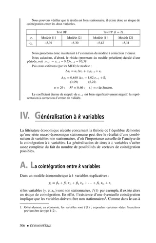 306  ÉCONOMÉTRIE
Nous pouvons vérifier que le résidu est bien stationnaire, il existe donc un risque de
cointégration entre les deux variables.
Nous procédons donc maintenant à l’estimation du modèle à correction d’erreur.
Nous calculons, d’abord, le résidu (provenant du modèle précédent) décalé d’une
période, soit : et−1 = yt−1 − 0,55xt−1 − 10,38
Puis nous estimons (par les MCO) le modèle :
yt = α1xt + α2et−1 + ut
yt = 0,610 xt − 1,02 et−1 + 
ut
(3,09) (5,22)
n = 29 ; R2
= 0,60 ; (.) = t de Student.
Le coefficient (terme de rappel) de et−1 est bien significativement négatif, la repré-
sentation à correction d’erreur est validée.
IV. Généralisation à k variables
La littérature économique récente concernant la théorie de l’équilibre démontre
qu’une série macro-économique stationnaire peut être le résultat d’une combi-
naison de variables non stationnaires, d’où l’importance actuelle de l’analyse de
la cointégration à k variables. La généralisation de deux à k variables s’avère
assez complexe du fait du nombre de possibilités de vecteurs de cointégration
possibles.
A. La cointégration entre k variables
Dans un modèle économétrique à k variables explicatives :
yt = β0 + β1 x1t + β2 x2t + . . . + βk xkt + εt
si les variables (yt et xkt ) sont non stationnaires, I (1) par exemple, il existe alors
un risque de cointégration. En effet, l’existence d’une éventuelle cointégration
implique que les variables doivent être non stationnaires1. Comme dans le cas à
1. Généralement, en économie, les variables sont I (1) ; cependant certaines séries financières
peuvent être de type I (2) .
Test DF Test PP (l = 2)
et Modèle [1] Modèle [2] Modèle [1] Modèle [2]
tφ̂1
–5,39 –5,30 –5,42 –5,31
 