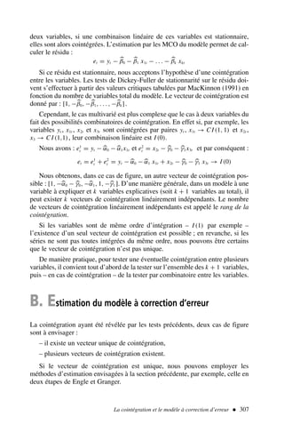 La cointégration et le modèle à correction d’erreur  307
deux variables, si une combinaison linéaire de ces variables est stationnaire,
elles sont alors cointégrées. L’estimation par les MCO du modèle permet de cal-
culer le résidu :
et = yt − 
β0 − 
β1 x1t − . . . − 
βk xkt
Si ce résidu est stationnaire, nous acceptons l’hypothèse d’une cointégration
entre les variables. Les tests de Dickey-Fuller de stationnarité sur le résidu doi-
vent s’effectuer à partir des valeurs critiques tabulées par MacKinnon (1991) en
fonction du nombre de variables total du modèle. Le vecteur de cointégration est
donné par : [1, −
β0, −
β1, . . . , −
βk].
Cependant, le cas multivarié est plus complexe que le cas à deux variables du
fait des possibilités combinatoires de cointégration. En effet si, par exemple, les
variables yt , x1t , x2t et x3t sont cointégrées par paires yt , x1t → C I (1, 1) et x2t ,
x3 → C I (1,1), leur combinaison linéaire est I (0).
Nous avons : e1
t = yt − 
α0 − 
α1x1t et e2
t = x2t − 
γ0 − 
γ1x3t et par conséquent :
et = e1
t + e2
t = yt − 
α0 − 
α1 x1t + x2t − 
γ0 − 
γ1 x3t → I (0)
Nous obtenons, dans ce cas de figure, un autre vecteur de cointégration pos-
sible : [1, −
α0 − 
γ0, −
α1, 1, −
γ1 ]. D’une manière générale, dans un modèle à une
variable à expliquer et k variables explicatives (soit k + 1 variables au total), il
peut exister k vecteurs de cointégration linéairement indépendants. Le nombre
de vecteurs de cointégration linéairement indépendants est appelé le rang de la
cointégration.
Si les variables sont de même ordre d’intégration – I (1) par exemple –
l’existence d’un seul vecteur de cointégration est possible ; en revanche, si les
séries ne sont pas toutes intégrées du même ordre, nous pouvons être certains
que le vecteur de cointégration n’est pas unique.
De manière pratique, pour tester une éventuelle cointégration entre plusieurs
variables, il convient tout d’abord de la tester sur l’ensemble des k + 1 variables,
puis – en cas de cointégration – de la tester par combinatoire entre les variables.
B. Estimation du modèle à correction d’erreur
La cointégration ayant été révélée par les tests précédents, deux cas de figure
sont à envisager :
– il existe un vecteur unique de cointégration,
– plusieurs vecteurs de cointégration existent.
Si le vecteur de cointégration est unique, nous pouvons employer les
méthodes d’estimation envisagées à la section précédente, par exemple, celle en
deux étapes de Engle et Granger.
 