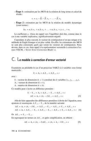 308  ÉCONOMÉTRIE
– Étape 1 : estimation par les MCO de la relation de long terme et calcul du
résidu :
et = yt − 
β0 − 
β1 x1t − . . . − 
βk xkt
– Étape 2 : estimation par les MCO de la relation du modèle dynamique
(court terme) :
yt = α1 x1t + α2 x2t + . . . + αk xkt + γ1 et−1 + ut
Le coefficient γ1 (force de rappel vers l’équilibre) doit être, comme dans le
cas à une variable explicative, significativement négatif.
Cependant, le plus souvent, le vecteur de cointégration n’est pas unique et la
méthode de Engle-Granger n’est plus valide. En effet, les estimateurs des MCO
ne sont plus consistants quels que soient les vecteurs de cointégration. Nous
devons, dans ce cas, faire appel à la représentation vectorielle à correction d’er-
reur (VECM, « Vector Error Correction Model »).
C. Le modèle à correction d’erreur vectoriel
Examinons au préalable le cas d’un processus VAR(2) à k variables sous forme
matricielle :
Yt = A0 + A1Yt−1 + A2Yt−2 + ε
avec :
Yt : vecteur de dimension (k × 1) constitué des k variables (y1t ,y2t . . . ,ykt ),
A0 : vecteur de dimension (k × 1),
Ai : matrice de dimension (k × k).
Ce modèle peut s’écrire en différence première :
Yt − Yt−1 = A0 + A1Yt−1 − Yt−1 + A2Yt−2 + ε
Yt = A0 + (A1 − I)Yt−1 + A2Yt−2 + ε [3]
Afin de faire apparaître des différences premières à droite de l’équation, nous
ajoutons et soustrayons A1Yt−2 − Yt−2 de la manière suivante
Yt = A0 + (A1 − I)Yt−1 + A1Yt−2 − Yt−2 − A1Yt−2 + Yt−2 + A2Yt−2 + ε
Yt = A0 + A1Yt−1 − Yt−1 + A1Yt−2 − Yt−2 − A1Yt−2 + Yt−2 + A2Yt−2 + ε [4]
Or Yt−1 = Yt−1 − Yt−2 .
En regroupant les termes en Yt−1 et après simplification, on obtient :
Yt = A0 + (A1 − I)Yt−1 + (A1 + A2 − I)Yt−2 + ε [5]
 