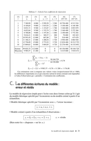 Le modèle de régression simple  21
Tableau 3 – Calcul d’un coefficient de régression
(1) (2) (3) (4) (5) (6) (7)
t yt xt yt − y xt − x (5)* (5) (4)* (5)
1 7 389,99 8 000 – 2 595,59 – 3 280 10 758 400 8 513 518
2 8 169,65 9 000 – 1 815,93 – 2 280 5 198 400 4 140 300
3 8 831,71 9 500 – 1 153,87 – 1 780 3 168 400 2 053 879
4 8 652,84 9 500 – 1 332,74 – 1 780 3 168 400 2 372 268
5 8 788,08 9 800 – 1 197,50 – 1 480 2 190 400 1 772 292
6 9 616,21 11 000 – 369,37 – 280 78 400 103 422
7 10 593,45 12 000 607,88 720 518 400 437 670
8 11 186,11 13 000 1 200,54 1 720 2 958 400 2 064 920
9 12 758,09 15 000 2 772,52 3 720 13 838 400 10 313 755
10 13 869,62 16 000 3 884,05 4 720 22 278 400 18 332 692
Somme 99 855,75 112 800 0 0 64 156 000 50 104 729
Moyenne 9 985,57 11 280 0 0 6 415 600 5 010 472

a1 =
t=n

t=1
(xt − x)(yt − y)
t=n

t=1
(xt − x)2
=
50 104 729
64 156 000
= 0,78

a0 = y −
a1x = 9 985,57 − 0,78 × 11 280 = 1 176,08
Ces estimations sont à comparer aux valeurs vraies (respectivement 0,8 et 1 000),
les différences importantes en ce qui concerne surtout le terme constant sont imputables
à l’aléa d’observation qui « perturbe » l’estimation des coefficients.
C. Les différentes écritures du modèle :
erreur et résidu
Le modèle de régression simple peut s’écrire sous deux formes selon qu’il s’agit
du modèle théorique spécifié par l’économiste ou du modèle estimé à partir d’un
échantillon.
• Modèle théorique spécifié par l’économiste avec εt l’erreur inconnue :
yt = a0 + a1xt + εt
• Modèle estimé à partir d’un échantillon d’observations :
yt = 
a0 +
a1xt + et = 
yt + et et = résidu
(Bien noter les « chapeaux » sur les a.)
 