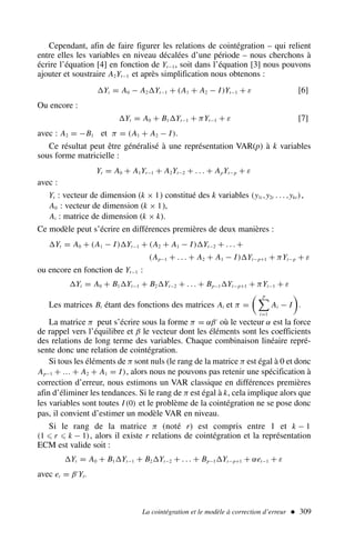 La cointégration et le modèle à correction d’erreur  309
Cependant, afin de faire figurer les relations de cointégration – qui relient
entre elles les variables en niveau décalées d’une période – nous cherchons à
écrire l’équation [4] en fonction de Yt−1, soit dans l’équation [3] nous pouvons
ajouter et soustraire A2Yt−1 et après simplification nous obtenons :
Yt = A0 − A2Yt−1 + (A1 + A2 − I)Yt−1 + ε [6]
Ou encore :
Yt = A0 + B1Yt−1 + πYt−1 + ε [7]
avec : A2 = −B1 et π = (A1 + A2 − I).
Ce résultat peut être généralisé à une représentation VAR(p) à k variables
sous forme matricielle :
Yt = A0 + A1Yt−1 + A2Yt−2 + . . . + ApYt−p + ε
avec :
Yt : vecteur de dimension (k × 1) constitué des k variables (y1t ,y2t . . . ,ykt ),
A0 : vecteur de dimension (k × 1),
Ai : matrice de dimension (k × k).
Ce modèle peut s’écrire en différences premières de deux manières :
Yt = A0 + (A1 − I)Yt−1 + (A2 + A1 − I)Yt−2 + . . . +
(Ap−1 + . . . + A2 + A1 − I)Yt−p+1 + πYt−p + ε
ou encore en fonction de Yt−1 :
Yt = A0 + B1Yt−1 + B2Yt−2 + . . . + Bp−1Yt−p+1 + πYt−1 + ε
Les matrices Bi étant des fonctions des matrices Ai et π =
 p

i=1
Ai − I

.
La matrice π peut s’écrire sous la forme π = αβ′
où le vecteur α est la force
de rappel vers l’équilibre et β le vecteur dont les éléments sont les coefficients
des relations de long terme des variables. Chaque combinaison linéaire repré-
sente donc une relation de cointégration.
Si tous les éléments de π sont nuls (le rang de la matrice π est égal à 0 et donc
Ap−1 + … + A2 + A1 = I), alors nous ne pouvons pas retenir une spécification à
correction d’erreur, nous estimons un VAR classique en différences premières
afin d’éliminer les tendances. Si le rang de π est égal à k, cela implique alors que
les variables sont toutes I (0) et le problème de la cointégration ne se pose donc
pas, il convient d’estimer un modèle VAR en niveau.
Si le rang de la matrice π (noté r) est compris entre 1 et k − 1
(1 ⩽ r ⩽ k − 1), alors il existe r relations de cointégration et la représentation
ECM est valide soit :
Yt = A0 + B1Yt−1 + B2Yt−2 + . . . + Bp−1Yt−p+1 + αet−1 + ε
avec et = β′
Yt.
 